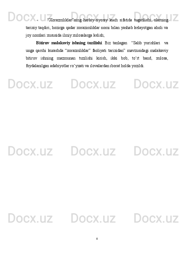 - “Xorazmliklar”ning   harbiy-siyosiy   kuch   sifatida   tugatilishi,   ularning
tarixiy taqdiri, hozirga qadar xorazimliklar nomi bilan yashab kelayotgan aholi va
joy nomlari xususida ilmiy xulosalarga kelish; 
Bitiruv   malakaviy   ishning   tuzilishi .   Biz   tanlagan     “Salib   yurishlari     va
unga   qarshi   kurashda   “xorazmliklar”   faoliyati   tarixidan”   mavzusidagi   malakaviy
bitiruv   ishning   mazmunan   tuzilishi   kirish,   ikki   bob,   to‘rt   band,   xulosa,
foydalanilgan adabiyotlar ro‘yxati va ilovalardan iborat holda yozildi.   
 
 
 
 
 
 
 
 
 
 
 
 
 
 
 
6  
  