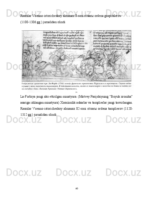 Rasmlar Voenno-istoricheskoy almanax 8-soni ritsar ы  ordena gospitalerov 
(1100-1306 gg.) jurnalidan olindi 
 
La-Forbiya jangi aks ettirilgan minatyura. (Matvey Parijskiyning “Buyuk xronika”
asariga ishlangan minatyura) Xorazimlik askarlar va tamplierlar jangi tasvirlangan.
Rasmlar   Voenno-istoricheskoy  almanax  82-soni  ritsar ы   ordena  tamplierov  (1120-
1312 gg.) jurnalidan olindi 
 
60  
  