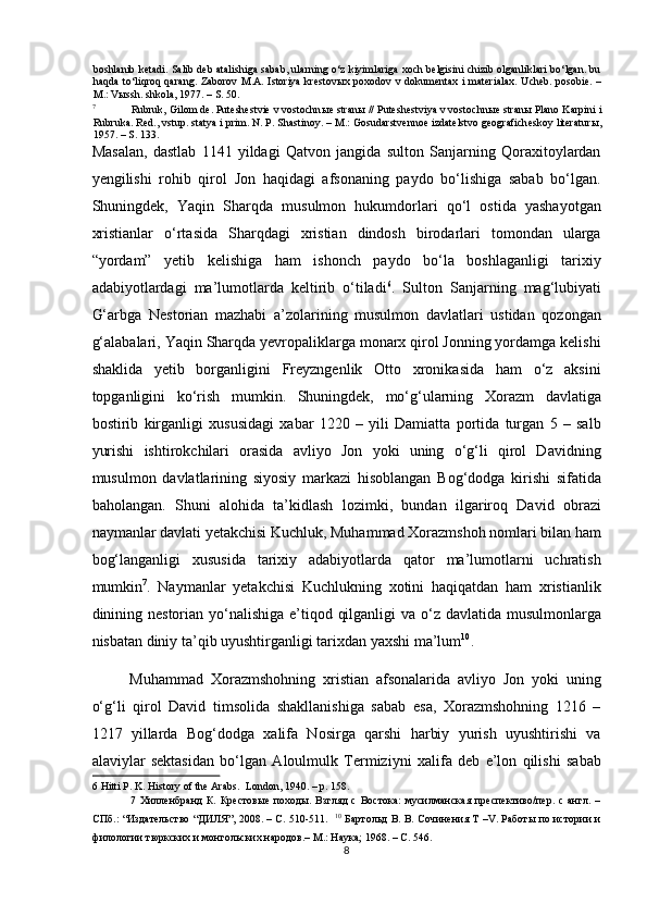 boshlanib ketadi. Salib deb atalishiga sabab, ularning o‘z kiyimlariga xoch belgisini chizib olganliklari bo‘lgan. bu
haqda to‘liqroq qarang. Zaborov  M.A. Istoriya krestov ы x poxodov v dokumentax i materialax.   Ucheb. posobie. –
M.: Vыssh. shkola, 1977. – S. 50.    
7
Rubruk, Gilom de. Puteshestvie v vostochn ы e stran ы  // Puteshestviya v vostochn ы e stran ы  Plano Karpini i
Rubruka. Red., vstup. statya i prim. N. P. Shastinoy. – M.: Gosudarstvennoe izdatelstvo geograficheskoy literatur ы ,
1957. – S. 133. 
Masalan,   dastlab   1141   yildagi   Qatvon   jangida   sulton   Sanjarning   Qoraxitoylardan
yengilishi   rohib   qirol   Jon   haqidagi   afsonaning   paydo   bo‘lishiga   sabab   bo‘lgan.
Shuningdek,   Yaqin   Sharqda   musulmon   hukumdorlari   qo‘l   ostida   yashayotgan
xristianlar   o‘rtasida   Sharqdagi   xristian   dindosh   birodarlari   tomondan   ularga
“yordam”   yetib   kelishiga   ham   ishonch   paydo   bo‘la   boshlaganligi   tarixiy
adabiyotlardagi   ma’lumotlarda   keltirib   o‘tiladi 6
.   Sulton   Sanjarning   mag‘lubiyati
G‘arbga   Nestorian   mazhabi   a’zolarining   musulmon   davlatlari   ustidan   qozongan
g‘alabalari, Yaqin Sharqda yevropaliklarga monarx qirol Jonning yordamga kelishi
shaklida   yetib   borganligini   Freyzngenlik   Otto   xronikasida   ham   o‘z   aksini
topganligini   ko‘rish   mumkin.   Shuningdek,   mo‘g‘ularning   Xorazm   davlatiga
bostirib   kirganligi   xususidagi   xabar   1220   –   yili   Damiatta   portida   turgan   5   –   salb
yurishi   ishtirokchilari   orasida   avliyo   Jon   yoki   uning   o‘g‘li   qirol   Davidning
musulmon   davlatlarining   siyosiy   markazi   hisoblangan   Bog‘dodga   kirishi   sifatida
baholangan.   Shuni   alohida   ta’kidlash   lozimki,   bundan   ilgariroq   David   obrazi
naymanlar davlati yetakchisi Kuchluk, Muhammad Xorazmshoh nomlari bilan ham
bog‘langanligi   xususida   tarixiy   adabiyotlarda   qator   ma’lumotlarni   uchratish
mumkin 7
.   Naymanlar   yetakchisi   Kuchlukning   xotini   haqiqatdan   ham   xristianlik
dinining nestorian yo‘nalishiga e’tiqod qilganligi  va o‘z davlatida musulmonlarga
nisbatan diniy ta’qib uyushtirganligi tarixdan yaxshi ma’lum 10
.  
Muhammad   Xorazmshohning   xristian   afsonalarida   avliyo   Jon   yoki   uning
o‘g‘li   qirol   David   timsolida   shakllanishiga   sabab   esa,   Xorazmshohning   1216   –
1217   yillarda   Bog‘dodga   xalifa   Nosirga   qarshi   harbiy   yurish   uyushtirishi   va
alaviylar   sektasidan   bo‘lgan   Aloulmulk   Termiziyni   xalifa   deb   e’lon   qilishi   sabab
6  Hitti P. K. History of the Arabs.   London, 1940. – p. 158.  
7   Хилленбранд   К.   Крестовые   походы.   Взгляд   с   Востока:   мусилманская   преспективо/пер.   с   англ.   –
СПб.: “Издательство “ДИЛЯ”, 2008. – С. 510-511.    10
  Бартольд В. В. Сочинения Т –V. Работы по истории и
филологии тюркских и монгольских народов.– М.: Наука; 1968. – С. 546.  
8  
  