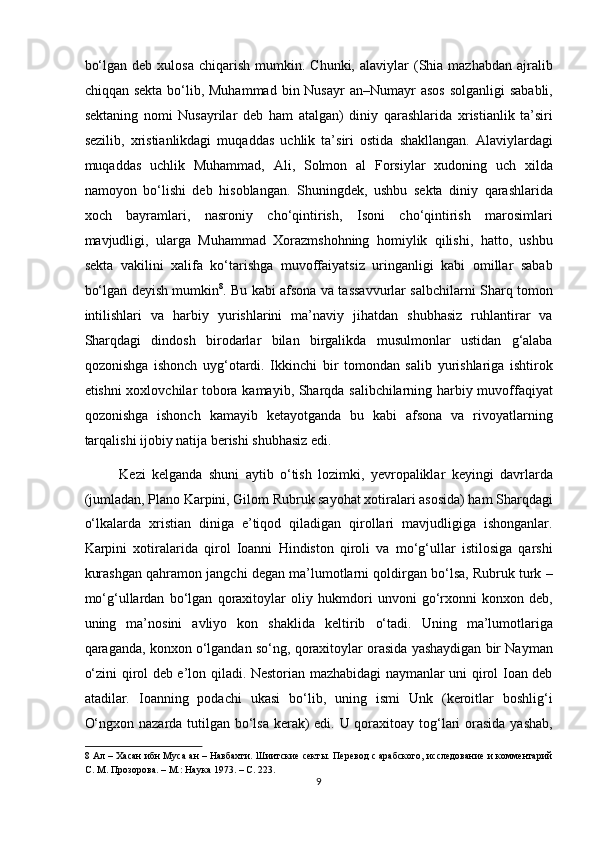 bo‘lgan  deb   xulosa  chiqarish  mumkin.  Chunki,   alaviylar  (Shia  mazhabdan  ajralib
chiqqan sekta  bo‘lib, Muhammad  bin Nusayr  an–Numayr  asos  solganligi  sababli,
sektaning   nomi   Nusayrilar   deb   ham   atalgan)   diniy   qarashlarida   xristianlik   ta’siri
sezilib,   xristianlikdagi   muqaddas   uchlik   ta’siri   ostida   shakllangan.   Alaviylardagi
muqaddas   uchlik   Muhammad,   Ali,   Solmon   al   Forsiylar   xudoning   uch   xilda
namoyon   bo‘lishi   deb   hisoblangan.   Shuningdek,   ushbu   sekta   diniy   qarashlarida
xoch   bayramlari,   nasroniy   cho‘qintirish,   Isoni   cho‘qintirish   marosimlari
mavjudligi,   ularga   Muhammad   Xorazmshohning   homiylik   qilishi,   hatto,   ushbu
sekta   vakilini   xalifa   ko‘tarishga   muvoffaiyatsiz   uringanligi   kabi   omillar   sabab
bo‘lgan deyish mumkin 8
. Bu kabi afsona va tassavvurlar salbchilarni Sharq tomon
intilishlari   va   harbiy   yurishlarini   ma’naviy   jihatdan   shubhasiz   ruhlantirar   va
Sharqdagi   dindosh   birodarlar   bilan   birgalikda   musulmonlar   ustidan   g‘alaba
qozonishga   ishonch   uyg‘otardi.   Ikkinchi   bir   tomondan   salib   yurishlariga   ishtirok
etishni xoxlovchilar tobora kamayib, Sharqda salibchilarning harbiy muvoffaqiyat
qozonishga   ishonch   kamayib   ketayotganda   bu   kabi   afsona   va   rivoyatlarning
tarqalishi ijobiy natija berishi shubhasiz edi. 
Kezi   kelganda   shuni   aytib   o‘tish   lozimki,   yevropaliklar   keyingi   davrlarda
(jumladan, Plano Karpini, Gilom Rubruk sayohat xotiralari asosida) ham Sharqdagi
o‘lkalarda   xristian   diniga   e’tiqod   qiladigan   qirollari   mavjudligiga   ishonganlar.
Karpini   xotiralarida   qirol   Ioanni   Hindiston   qiroli   va   mo‘g‘ullar   istilosiga   qarshi
kurashgan qahramon jangchi degan ma’lumotlarni qoldirgan bo‘lsa, Rubruk turk –
mo‘g‘ullardan   bo‘lgan   qoraxitoylar   oliy   hukmdori   unvoni   go‘rxonni   konxon   deb,
uning   ma’nosini   avliyo   kon   shaklida   keltirib   o‘tadi.   Uning   ma’lumotlariga
qaraganda, konxon o‘lgandan so‘ng, qoraxitoylar orasida yashaydigan bir Nayman
o‘zini qirol deb e’lon qiladi. Nestorian mazhabidagi naymanlar uni qirol Ioan deb
atadilar.   Ioanning   podachi   ukasi   bo‘lib,   uning   ismi   Unk   (keroitlar   boshlig‘i
O‘ngxon nazarda tutilgan bo‘lsa kerak)  edi. U qoraxitoay tog‘lari  orasida yashab,
8  Ал – Хасан ибн Муса ан – Навбахти. Шиитские секты. Перевод с арабского, исследование и комментарий
С. М. Прозорова. – М.: Наука 1973. – С. 223.  
9