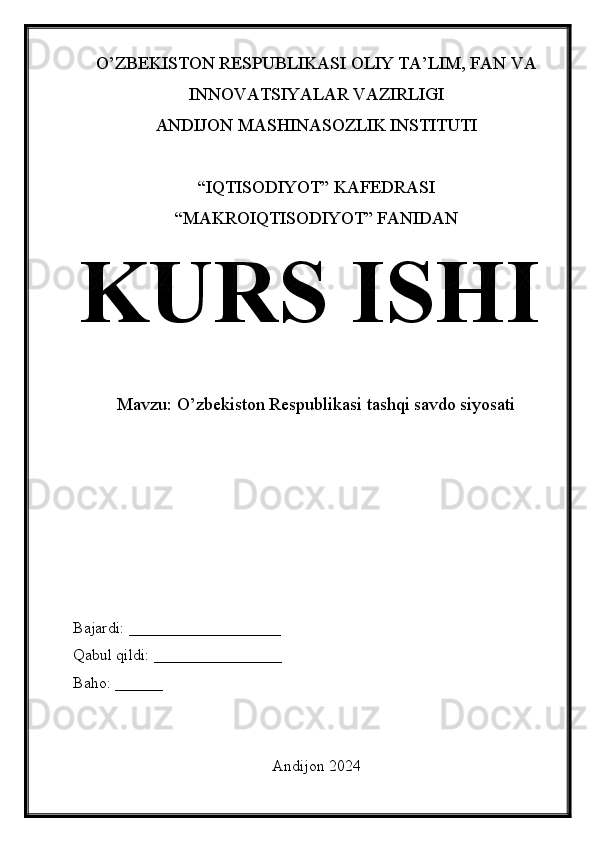 O’ZBEKISTON RESPUBLIKASI OLIY TA’LIM, FAN VA
INNOVATSIYALAR VAZIRLIGI
ANDIJON MASHINASOZLIK INSTITUTI
“IQTISODIYOT” KAFEDRASI
“MAKROIQTISODIYOT” FANIDAN
KURS ISHI
Mavzu:  O’zbekiston Respublikasi tashqi savdo siyosati
Bajardi: ___________________
Qabul qildi: ________________
Baho: ______
Andijon 2024 