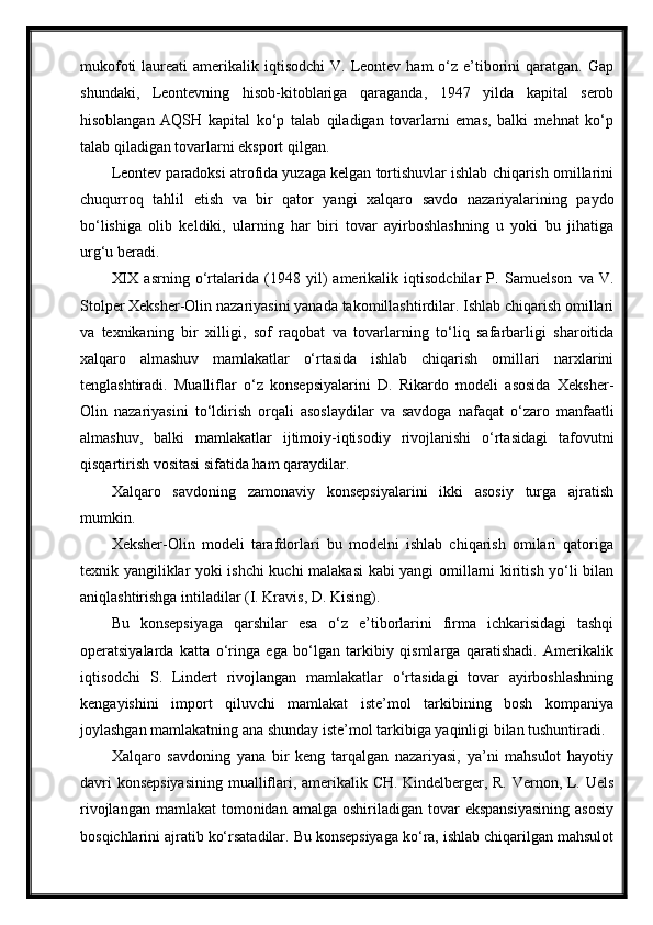 mukofoti   laureati   amerikalik iqtisodchi  V.  Leontev  ham  o‘z  e’tiborini  qaratgan.  Gap
shundaki,   Leontevning   hisob-kitoblariga   qaraganda,   1947   yilda   kapital   serob
hisoblangan   AQSH   kapital   ko‘p   talab   qiladigan   tovarlarni   emas,   balki   mehnat   ko‘p
talab qiladigan tovarlarni eksport qilgan.
Leontev paradoksi atrofida yuzaga kelgan tortishuvlar ishlab chiqarish omillarini
chuqurroq   tahlil   etish   va   bir   qator   yangi   xalqaro   savdo   nazariyalarining   paydo
bo‘lishiga   olib   keldiki,   ularning   har   biri   tovar   ayirboshlashning   u   yoki   bu   jihatiga
urg‘u   beradi. 
XIX   asrning   o‘rtalarida   (1948   yil)   amerikalik   iqtisodchilar   P.   Samuelson   va   V.
Stolper Xeksher-Olin nazariyasini yanada takomillashtirdilar. Ishlab chiqarish omillari
va   texnikaning   bir   xilligi,   sof   raqobat   va   tovarlarning   to‘liq   safarbarligi   sharoitida
xalqaro   almashuv   mamlakatlar   o‘rtasida   ishlab   chiqarish   omillari   narxlarini
tenglashtiradi.   Mualliflar   o‘z   konsepsiyalarini   D.   Rikardo   modeli   asosida   Xeksher-
Olin   nazariyasini   to‘ldirish   orqali   asoslaydilar   va   savdoga   nafaqat   o‘zaro   manfaatli
almashuv,   balki   mamlakatlar   ijtimoiy-iqtisodiy   rivojlanishi   o‘rtasidagi   tafovutni
qisqartirish vositasi sifatida ham   qaraydilar.
Xalqaro   savdoning   zamonaviy   konsepsiyalarini   ikki   asosiy   turga   ajratish
mumkin.
Xeksher-Olin   modeli   tarafdorlari   bu   modelni   ishlab   chiqarish   omilari   qatoriga
texnik yangiliklar yoki ishchi kuchi malakasi  kabi yangi omillarni kiritish yo‘li bilan
aniqlashtirishga intiladilar (I. Kravis, D. Kising).
Bu   konsepsiyaga   qarshilar   esa   o‘z   e’tiborlarini   firma   ichkarisidagi   tashqi
operatsiyalarda   katta   o‘ringa   ega   bo‘lgan   tarkibiy   qismlarga   qaratishadi.   Amerikalik
iqtisodchi   S.   Lindert   rivojlangan   mamlakatlar   o‘rtasidagi   tovar   ayirboshlashning
kengayishini   import   qiluvchi   mamlakat   iste’mol   tarkibining   bosh   kompaniya
joylashgan mamlakatning ana shunday iste’mol tarkibiga yaqinligi bilan tushuntiradi.
Xalqaro   savdoning   yana   bir   keng   tarqalgan   nazariyasi,   ya’ni   mahsulot   hayotiy
davri konsepsiyasining  mualliflari, amerikalik CH. Kindelberger, R. Vernon, L. Uels
rivojlangan  mamlakat   tomonidan  amalga  oshiriladigan tovar   ekspansiyasining   asosiy
bosqichlarini ajratib ko‘rsatadilar. Bu konsepsiyaga ko‘ra, ishlab chiqarilgan mahsulot 