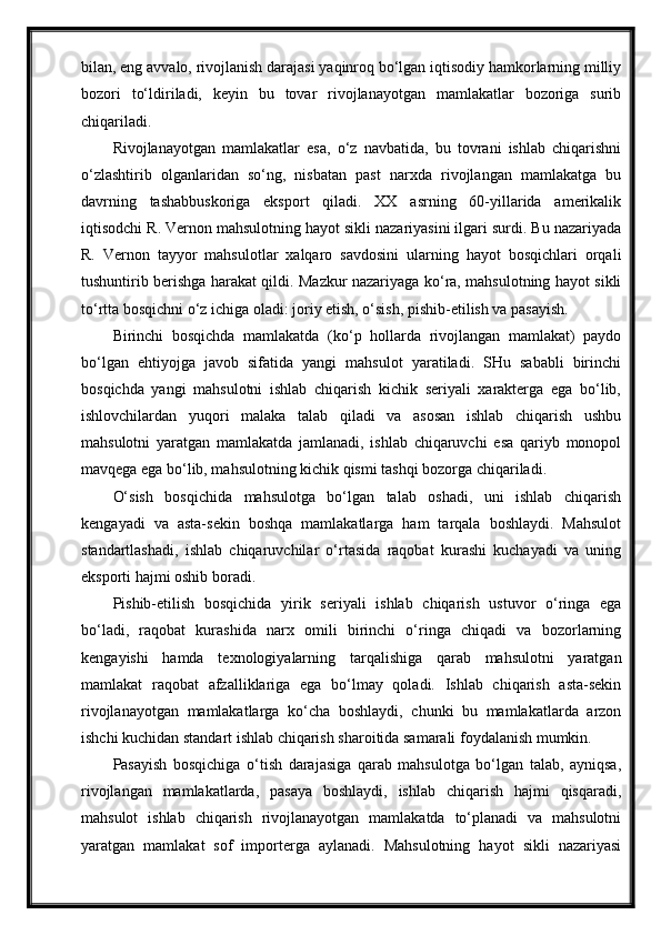 bilan, eng avvalo, rivojlanish darajasi yaqinroq bo‘lgan iqtisodiy hamkorlarning milliy
bozori   to‘ldiriladi,   keyin   bu   tovar   rivojlanayotgan   mamlakatlar   bozoriga   surib
chiqariladi.
Rivojlanayotgan   mamlakatlar   esa,   o‘z   navbatida,   bu   tovrani   ishlab   chiqarishni
o‘zlashtirib   olganlaridan   so‘ng,   nisbatan   past   narxda   rivojlangan   mamlakatga   bu
davrning   tashabbuskoriga   eksport   qiladi.   XX   asrning   60-yillarida   amerikalik
iqtisodchi R. Vernon mahsulotning hayot sikli nazariyasini ilgari surdi. Bu nazariyada
R.   Vernon   tayyor   mahsulotlar   xalqaro   savdosini   ularning   hayot   bosqichlari   orqali
tushuntirib berishga harakat qildi. Mazkur nazariyaga ko‘ra, mahsulotning hayot sikli
to‘rtta bosqichni o‘z ichiga oladi: joriy etish, o‘sish, pishib-etilish va pasayish.
Birinchi   bosqichda   mamlakatda   (ko‘p   hollarda   rivojlangan   mamlakat)   paydo
bo‘lgan   ehtiyojga   javob   sifatida   yangi   mahsulot   yaratiladi.   SHu   sababli   birinchi
bosqichda   yangi   mahsulotni   ishlab   chiqarish   kichik   seriyali   xarakterga   ega   bo‘lib,
ishlovchilardan   yuqori   malaka   talab   qiladi   va   asosan   ishlab   chiqarish   ushbu
mahsulotni   yaratgan   mamlakatda   jamlanadi,   ishlab   chiqaruvchi   esa   qariyb   monopol
mavqega ega bo‘lib, mahsulotning kichik qismi tashqi bozorga chiqariladi.
O‘sish   bosqichida   mahsulotga   bo‘lgan   talab   oshadi,   uni   ishlab   chiqarish
kengayadi   va   asta-sekin   boshqa   mamlakatlarga   ham   tarqala   boshlaydi.   Mahsulot
standartlashadi,   ishlab   chiqaruvchilar   o‘rtasida   raqobat   kurashi   kuchayadi   va   uning
eksporti hajmi oshib boradi.
Pishib-etilish   bosqichida   yirik   seriyali   ishlab   chiqarish   ustuvor   o‘ringa   ega
bo‘ladi,   raqobat   kurashida   narx   omili   birinchi   o‘ringa   chiqadi   va   bozorlarning
kengayishi   hamda   texnologiyalarning   tarqalishiga   qarab   mahsulotni   yaratgan
mamlakat   raqobat   afzalliklariga   ega   bo‘lmay   qoladi.   Ishlab   chiqarish   asta-sekin
rivojlanayotgan   mamlakatlarga   ko‘cha   boshlaydi,   chunki   bu   mamlakatlarda   arzon
ishchi kuchidan standart ishlab chiqarish sharoitida samarali foydalanish mumkin.
Pasayish   bosqichiga   o‘tish   darajasiga   qarab   mahsulotga   bo‘lgan   talab,   ayniqsa,
rivojlangan   mamlakatlarda,   pasaya   boshlaydi,   ishlab   chiqarish   hajmi   qisqaradi,
mahsulot   ishlab   chiqarish   rivojlanayotgan   mamlakatda   to‘planadi   va   mahsulotni
yaratgan   mamlakat   sof   importerga   aylanadi.   Mahsulotning   hayot   sikli   nazariyasi 