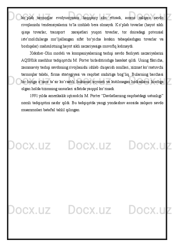 ko‘plab   tarmoqlar   evolyusiyasini   haqqoniy   aks   ettiradi,   ammo   xalqaro   savdo
rivojlanishi  tendensiyalarini  to‘la izohlab bera olmaydi. Ko‘plab tovarlar  (hayot  sikli
qisqa   tovarlar,   transport     xarajatlari   yuqori   tovarlar,   tor   doiradagi   potensial
iste’molchilarga   mo‘ljallangan   sifat   bo‘yicha   keskin   tabaqalashgan   tovarlar   va
boshqalar) mahsulotning hayot sikli nazariyasiga muvofiq kelmaydi.
Xeksher-Olin   modeli   va   kompaniyalarning   tashqi   savdo   faoliyati   nazariyalarini
AQSHlik mashhur tadqiqotchi M. Porter birlashtirishga harakat qildi. Uning fikricha,
zamonaviy tashqi savdoning rivojlanishi ishlab chiqarish omillari, xizmat ko‘rsatuvchi
tarmoqlar   talabi,   firma   strategiyasi   va   raqobat   muhitiga   bog‘liq.   Bularning   barchasi
bir-biriga o‘zaro ta’sir ko‘rsatib, hukumat siyosati  va kutilmagan hodisalarni  hisobga
olgan holda tizimning unsurlari sifatida yaqqol ko‘rinadi.
1991 yilda amerikalik iqtisodchi M. Porter “Davlatlarning raqobatdagi ustunligi”
nomli   tadqiqotini   nashr   qildi.  Bu   tadqiqotda   yangi   yondashuv   asosida   xalqaro   savdo
muammolari batafsil tahlil qilingan. 