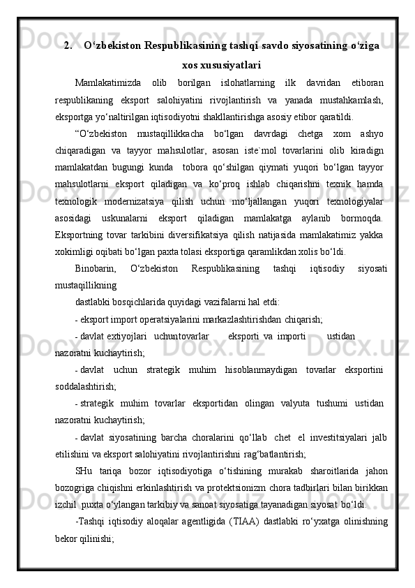 2. O‘ zbekiston Respublikasining tashqi savdo siyosatining  o‘ ziga
xos xususiyatlari
Mamlakatimizda   olib   borilgan   islohatlarning   ilk   davridan   etiboran
respublikaning   eksport   salohiyatini   rivojlantirish   va   yanada   mustahkamlash,
eksportga yo‘naltirilgan iqtisodiyotni shakllantirishga asosiy etibor qaratildi.
“O‘zbekiston   mustaqillikkacha   bo‘lgan   davrdagi   chetga   xom   ashyo
chiqaradigan   va   tayyor   mahsulotlar,   asosan   iste`mol   tovarlarini   olib   kiradign
mamlakatdan   bugungi   kunda     tobora   qo‘shilgan   qiymati   yuqori   bo‘lgan   tayyor
mahsulotlarni   eksport   qiladigan   va   ko‘proq   ishlab   chiqarishni   texnik   hamda
texnologik   modernizatsiya   qilish   uchun   mo‘ljallangan   yuqori   texnologiyalar
asosidagi   uskunalarni   eksport   qiladigan   mamlakatga   aylanib   bormoqda.
Eksportning   tovar   tarkibini   diversifikatsiya   qilish   natijasida   mamlakatimiz   yakka
xokimligi oqibati bo‘lgan paxta tolasi eksportiga qaramlikdan xolis bo‘ldi.
Binobarin,   O‘zbekiston   Respublikasining   tashqi   iqtisodiy   siyosati
mustaqillikning
dastlabki bosqichlarida quyidagi vazifalarni hal etdi:
- eksport import operatsiyalarini markazlashtirishdan   chiqarish;
- davlat  extiyojlari uchun tovarlar eksporti   va importi ustidan
nazoratni kuchaytirish;
- davlat   uchun   strategik   muhim   hisoblanmaydigan   tovarlar   e ksportini
soddalashtirish;
- strategik   muhim   tovarlar   eksportidan   olingan   valyuta   tushumi   ustidan
nazoratni kuchaytirish;
- davlat  siyosatining  barcha  choralarini  qo‘llab   chet   el  investitsiyalari  jalb
etilishini va eksport salohiyatini rivojlantirishni   rag‘batlantirish;
SHu   tariqa   bozor   iqtisodiyotiga   o‘tishining   murakab   sharoitlarida   jahon
bozogriga chiqishni erkinlashtirish va protektsionizm chora tadbirlari bilan birikkan
izchil  puxta o‘ylangan tarkibiy va sanoat siyosatiga tayanadigan siyosat   bo‘ldi.
-Tashqi   iqtisodiy   aloqalar   agentligida   (TIAA)   dastlabki   ro‘yxatga   olinishning
bekor qilinishi; 