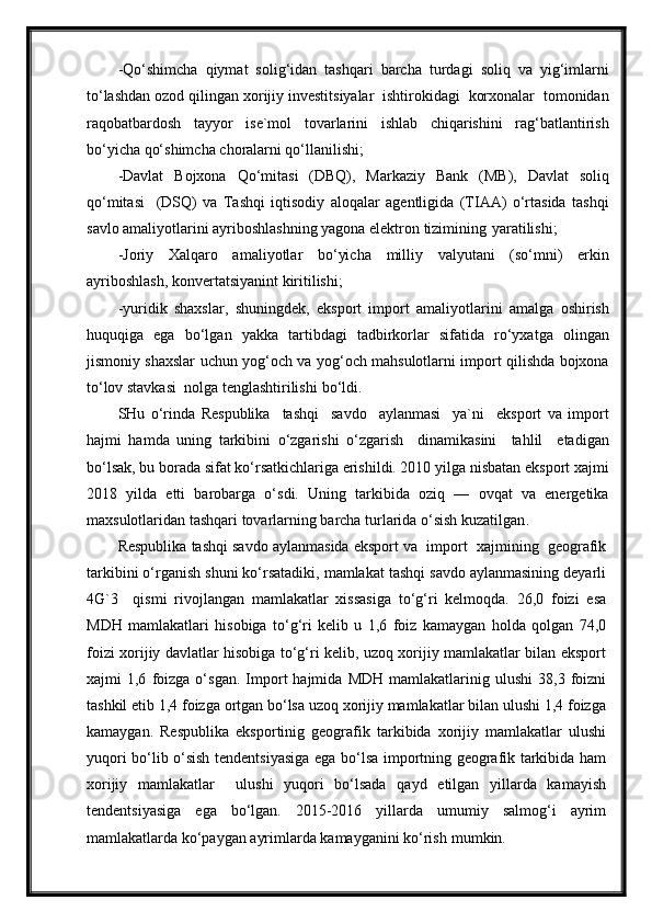 -Qo‘shimcha   qiymat   solig‘idan   tashqari   barcha   turdagi   soliq   va   yig‘imlarni
to‘lashdan ozod qilingan xorijiy investitsiyalar  ishtirokidagi  korxonalar  tomonidan
raqobatbardosh   tayyor   ise`mol   tovarlarini   ishlab   chiqarishini   rag‘batlantirish
bo‘yicha qo‘shimcha choralarni qo‘llanilishi;
-Davlat   Bojxona   Qo‘mitasi   (DBQ),   Markaziy   Bank   (MB),   Davlat   soliq
qo‘mitasi     (DSQ)   va   Tashqi   iqtisodiy   aloqalar   agentligida   (TIAA)   o‘rtasida   tashqi
savlo amaliyotlarini ayriboshlashning yagona elektron tizimining   yaratilishi;
-Joriy   Xalqaro   amaliyotlar   bo‘yicha   milliy   valyutani   (so‘mni)   erkin
ayriboshlash, konvertatsiyanint kiritilishi;
-yuridik   shaxslar,   shuningdek,   eksport   import   amaliyotlarini   amalga   oshirish
huquqiga   ega   bo‘lgan   yakka   tartibdagi   tadbirkorlar   sifatida   ro‘yxatga   olingan
jismoniy shaxslar uchun yog‘och va yog‘och mahsulotlarni import qilishda bojxona
to‘lov stavkasi  nolga tenglashtirilishi   bo‘ldi.
SHu   o‘rinda   Respublika     tashqi     savdo     aylanmasi     ya`ni     eksport   va   import
hajmi   hamda   uning   tarkibini   o‘zgarishi   o‘zgarish     dinamikasini     tahlil     etadigan
bo‘lsak, bu borada sifat ko‘rsatkichlariga erishildi. 2010 yilga nisbatan eksport xajmi
2018   yilda   etti   barobarga   o‘sdi.   Uning   tarkibida   oziq   —   ovqat   va   energetika
maxsulotlaridan tashqari tovarlarning barcha turlarida o‘sish kuzatilgan .
Respublika tashqi savdo aylanmasida eksport va  import  xajmining  geografik
tarkibini o‘rganish shuni ko‘rsatadiki, mamlakat tashqi savdo aylanmasining deyarli
4G`3     qismi   rivojlangan   mamlakatlar   xissasiga   to‘g‘ri   kelmoqda.   26,0   foizi   esa
MDH   mamlakatlari   hisobiga   to‘g‘ri   kelib   u   1,6   foiz   kamaygan   holda   qolgan   74,0
foizi xorijiy davlatlar hisobiga to‘g‘ri kelib, uzoq xorijiy mamlakatlar bilan eksport
xajmi   1,6   foizga   o‘sgan.   Import   hajmida   MDH   mamlakatlarinig  ulushi   38,3   foizni
tashkil etib 1,4 foizga ortgan bo‘lsa uzoq xorijiy mamlakatlar bilan ulushi 1,4 foizga
kamaygan.   Respublika   eksportinig   geografik   tarkibida   xorijiy   mamlakatlar   ulushi
yuqori bo‘lib o‘sish tendentsiyasiga ega bo‘lsa importning geografik tarkibida ham
xorijiy   mamlakatlar     ulushi   yuqori   bo‘lsada   qayd   etilgan   yillarda   kamayish
tendentsiyasiga   ega   bo‘lgan.   2015-2016   yillarda   umumiy   salmog‘i   ayrim
mamlakatlarda ko‘paygan ayrimlarda kamayganini ko‘rish   mumkin. 