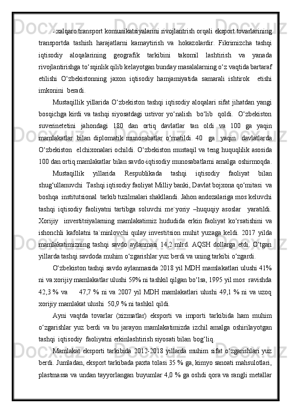 - xalqaro transport komunikatsiyalarini rivojlantrish orqali eksport tovarlarining
transportda   tashish   harajatlarni   kamaytirish   va   hokazolardir.   Fikrimizcha   tashqi
iqtisodiy   aloqalarining   geografik   tarkibini   takomil   lashtirish   va   yanada
rivojlantirishga to‘sqinlik qilib kelayotgan bunday masalalarning o‘z vaqtida bartaraf
etilishi   O‘zbekistonning   jaxon   iqtisodiy   hamjamiyatida   samarali   ishtirok     etishi
imkonini  beradi.
Mustaqillik yillarida O‘zbekiston tashqi iqtisodiy aloqalari sifat jihatdan yangi
bosqichga  kirdi  va tashqi  siyosatdagi  ustivor  yo‘nalish    bo‘lib   qoldi.   O‘zbekiston
suverinetetini   jahondagi   180   dan   ortiq   davlatlar   tan   oldi   va   100   ga   yaqin
mamlakatlar   bilan   diplomatik   munosabatlar   o‘rnatildi.   40     ga     yaqin     davlatlarda
O‘zbekiston   elchixonalari ochildi. O‘zbekiston mustaqil va teng huquqlilik asosida
100 dan ortiq mamlakatlar bilan savdo-iqtisodiy munosabatlarni amalga   oshirmoqda.
Mustaqillik   yillarida   Respublikada   tashqi   iqtisodiy   faoliyat   bilan
shug‘ullanuvchi  Tashqi iqtisodiy faoliyat Milliy banki, Davlat bojxona qo‘mitasi  va
boshqa  institutsional  tarkib tuzilmalari shakllandi. Jahon andozalariga mos keluvchi
tashqi   iqtisodiy   faoliyatni   tartibga   soluvchi   me`yoriy   –huquqiy   asoslar     yaratildi.
Xorijiy     investitsiyalarning   mamlakatimiz   hududida   erkin   faoliyat   ko‘rsatishini   va
ishonchli   kafolatni   ta`minlovchi   qulay   investitsion   muhit   yuzaga   keldi.   2017   yilda
mamlakatimizning   tashqi   savdo   aylanmasi   14,2   mlrd.   AQSH   dollarga   etdi.   O‘tgan
yillarda tashqi savdoda muhim o‘zgarishlar yuz berdi va uning tarkibi   o‘zgardi.
O‘zbekiston tashqi savdo aylanmasida 2018 yil MDH mamlakatlari ulushi 41%
ni va xorijiy mamlakatlar ulushi 59% ni tashkil qilgan bo‘lsa, 1995 yil mos  ravishda
42,3 % va         47,7 % ni  va 2007 yil  MDH mamlakatlari  ulushi  49,1 % ni  va uzoq
xorijiy mamlakat ulushi  50,9 % ni tashkil   qildi.
Ayni   vaqtda   tovarlar   (xizmatlar)   eksporti   va   importi   tarkibida   ham   muhim
o‘zgarishlar   yuz   berdi   va   bu   jarayon   mamlakatimizda   izchil   amalga   oshirilayotgan
tashqi  iqtisodiy  faoliyatni erkinlashtirish siyosati bilan   bog‘liq.
Mamlakat  eksporti  tarkibida 2012-2018 yillarda muhim sifat  o‘zgarishlari  yuz
berdi. Jumladan, eksport tarkibada paxta tolasi 35 % ga, kimyo sanoati mahsulotlari,
plastmassa va undan tayyorlangan buyumlar 4,0 % ga oshdi qora va rangli metallar 