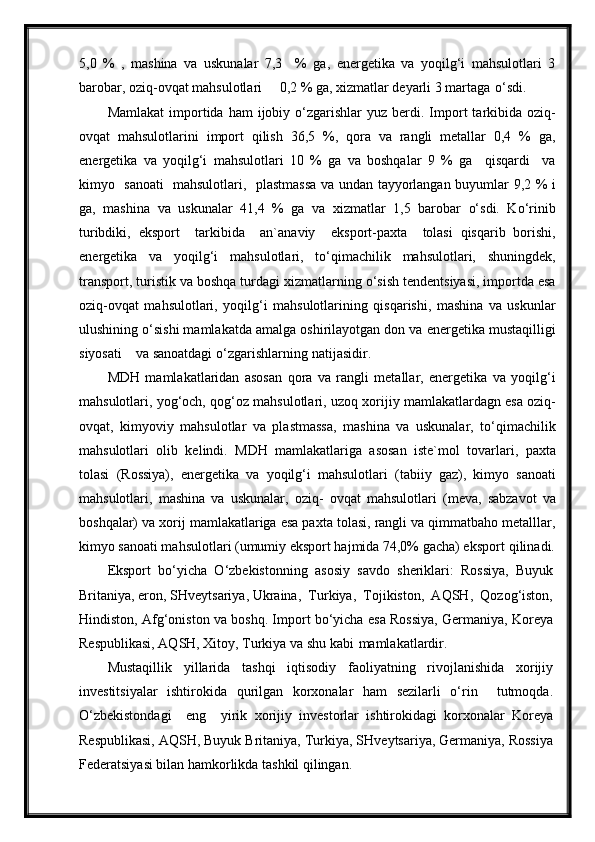 5,0   %   ,   mashina   va   uskunalar   7,3     %   ga,   energetika   va   yoqilg‘i   mahsulotlari   3
barobar, oziq-ovqat mahsulotlari     0,2 % ga, xizmatlar deyarli 3 martaga   o‘sdi.
Mamlakat   importida  ham  ijobiy  o‘zgarishlar  yuz   berdi.  Import  tarkibida  oziq-
ovqat   mahsulotlarini   import   qilish   36,5   %,   qora   va   rangli   metallar   0,4   %   ga,
energetika   va   yoqilg‘i   mahsulotlari   10   %   ga   va   boshqalar   9   %   ga     qisqardi     va
kimyo   sanoati   mahsulotlari,   plastmassa va undan tayyorlangan buyumlar 9,2 % i
ga,   mashina   va   uskunalar   41,4   %   ga   va   xizmatlar   1,5   barobar   o‘sdi.   Ko‘rinib
turibdiki,   eksport     tarkibida     an`anaviy     eksport-paxta     tolasi   qisqarib   borishi,
energetika   va   yoqilg‘i   mahsulotlari,   to‘qimachilik   mahsulotlari,   shuningdek,
transport, turistik va boshqa turdagi xizmatlarning o‘sish tendentsiyasi, importda esa
oziq-ovqat   mahsulotlari,   yoqilg‘i   mahsulotlarining   qisqarishi,   mashina   va   uskunlar
ulushining o‘sishi mamlakatda amalga oshirilayotgan don va energetika mustaqilligi
siyosati    va sanoatdagi o‘zgarishlarning   natijasidir.
MDH   mamlakatlaridan   asosan   qora   va   rangli   metallar,   energetika   va   yoqilg‘i
mahsulotlari, yog‘och, qog‘oz mahsulotlari, uzoq xorijiy mamlakatlardagn esa oziq-
ovqat,   kimyoviy   mahsulotlar   va   plastmassa,   mashina   va   uskunalar,   to‘qimachilik
mahsulotlari   olib   kelindi.   MDH   mamlakatlariga   asosan   iste`mol   tovarlari,   paxta
tolasi   (Rossiya),   energetika   va   yoqilg‘i   mahsulotlari   (tabiiy   gaz),   kimyo   sanoati
mahsulotlari,   mashina   va   uskunalar,   oziq-   ovqat   mahsulotlari   (meva,   sabzavot   va
boshqalar) va xorij mamlakatlariga esa paxta tolasi, rangli va qimmatbaho metalllar,
kimyo sanoati mahsulotlari (umumiy eksport hajmida 74,0% gacha) eksport   qilinadi.
Eksport   bo‘yicha   O‘zbekistonning   asosiy   savdo   sheriklari:   Rossiya,   Buyuk
Britaniya, eron, SHveytsariya, Ukraina,  Turkiya,  Tojikiston,  AQSH,  Qozog‘iston,
Hindiston, Afg‘oniston va boshq. Import bo‘yicha esa Rossiya, Germaniya, Koreya
Respublikasi, AQSH, Xitoy, Turkiya va shu kabi   mamlakatlardir.
Mustaqillik   yillarida   tashqi   iqtisodiy   faoliyatning   rivojlanishida   xorijiy
investitsiyalar   ishtirokida   qurilgan   korxonalar   ham   sezilarli   o‘rin     tutmoqda.
O‘zbekistondagi     eng     yirik   xorijiy   investorlar   ishtirokidagi   korxonalar   Koreya
Respublikasi, AQSH, Buyuk Britaniya, Turkiya, SHveytsariya, Germaniya, Rossiya
Federatsiyasi bilan hamkorlikda tashkil qilingan.  