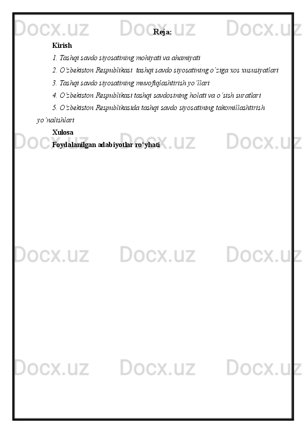 Reja :
Kirish
1. Tashqi savdo siyosatining mohiyati va ahamiyati
2. O‘ zbekiston Respublikasi  tashqi savdo siyosatining o`ziga xos xususiyatlari 
3. Tashqi savdo siyosatining muvofiqlashtirish yo‘llari
4. O‘ zbekiston Respublikasi tashqi savdosining holati va o‘sish suratlari
5. O‘ zbekiston Respublikasida tashqi savdo siyosatining takomillashtirish 
yo‘nalishlari
Xulosa
Foydalanilgan adabiyotlar ro‘yhati 