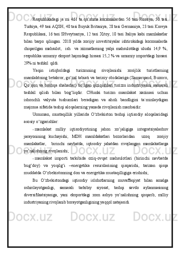 Respublikadagi   ja`mi   461   ta   qo‘shma   korxonalardan   56   tasi   Rossiya,   50   tasi
Turkiya, 49 tasi AQSH, 40 tasi Buyuk Britaniya, 28 tasi Germaniya, 23 tasi Koreya
Respublikasi, 16 tasi SHveytsariya,   12   tasi   Xitoy,   10   tasi   Italiya   kabi   mamlakatlar
bilan   barpo   qilingan.   2018   yilda   xorijiy   investitsiyalar   ishtirokidagi   korxonalarda
chiqarilgan   mahsulot,     ish     va   xizmatlarning   yalpi   mahsulotdagi   ulushi   14,9   %,
respublika umumiy eksport hajmidagi hissasi 15,2 % va umumiy importdagi hissasi
29% ni tashkil   qildi.Yaqin	 	istiqboldagi	 	turizmning	 	rivojlanishi	 	xorijlik	 	turistlarning	
mamlaktning	 betakror, go‘zal tabiati va tarixiy obidalariga (Samarqand, Buxoro,	
Qo‘qon va boshqa shaharlar) bo‘lgan qiziqishlari turizm industriyasini samarali
tashkil   qilish   bilan   bog‘liqdir.   CHunki   turizm   mamlakat   xazinasi   uchun
ishonchli   valyuta   tushumlari   beradigan   va   aholi   bandligini   ta`minlaydigan
majmua	 sifatida	 tashqi	 aloqalarning	 yanada	 rivojlanish	 manbaidir.	
Umuman,   mustaqillik   yillarida   O‘zbekiston   tashqi   iqtisodiy   aloqalaridagi	
asosiy o‘zgarishlar:
- mamlakat   milliy   iqtisodiyotining   jahon   xo‘jaligiga   integratsiyalashuv
jarayonining   kuchayishi;   MDH   mamldakatlari   bozorlaridan     uzoq     xorijiy
mamlakatlar,     birinchi   navbatda,   iqtisodiy   jahatdan   rivojlangan   mamlakatlarga
yo‘nalishning   rivojlanishi;
-	
mamlakat   importi   tarkibida   oziq-ovqat   mahsulotlari   (birinchi   navbatda	
bug‘doy)   va   yoqilg‘i   –energetika   resurslarining   qisqarishi,   tarixan   qisqa
muddatda O‘zbekistonning don va energetika mustaqilligiga	 erishishi;
Bu   O‘zbekistondagi   iqtisodiy   islohotlarning   muvaffaqiyat   bilan   amalga
oshirilayotganligi,   samarali   tarkibiy   siyosat,   tashqi   savdo   aylanmasining
diversifikatsiyasiga,   yani   eksportdagi   xom   ashyo   yo‘nalishning   qisqarib,   milliy
industriyaning rivojlanib borayotganligining yaqqol natajasidi. 