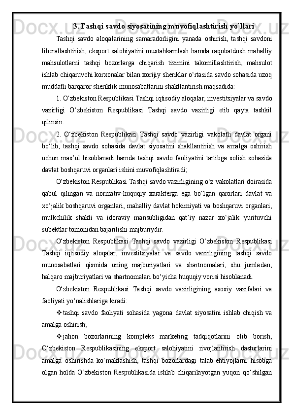 3. Tashqi savdo siyosatining muvofiqlashtirish yo`llari
Tashqi   savdo   aloqalarining   samaradorligini   yanada   oshirish,   tashqi   savdoni
liberallashtirish, eksport  salohiyatini  mustahkamlash  hamda raqobatdosh mahalliy
mahsulotlarni   tashqi   bozorlarga   chiqarish   tizimini   takomillashtirish,   mahsulot
ishlab chiqaruvchi korxonalar bilan xorijiy sheriklar o‘rtasida savdo sohasida uzoq
muddatli barqaror sheriklik munosabatlarini shakllantirish maqsadida:  
1. O‘zbekiston Respublikasi Tashqi iqtisodiy aloqalar, investitsiyalar va savdo
vazirligi   O‘zbekiston   Respublikasi   Tashqi   savdo   vazirligi   etib   qayta   tashkil
qilinsin.  
2.   O‘zbekiston   Respublikasi   Tashqi   savdo   vazirligi   vakolatli   davlat   organi
bo‘lib,   tashqi   savdo   sohasida   davlat   siyosatini   shakllantirish   va   amalga   oshirish
uchun   mas’ul   hisoblanadi   hamda   tashqi   savdo   faoliyatini   tartibga   solish   sohasida
davlat boshqaruvi organlari ishini muvofiqlashtiradi;  
O‘zbekiston Respublikasi Tashqi savdo vazirligining o‘z vakolatlari doirasida
qabul   qilingan   va   normativ-huquqiy   xarakterga   ega   bo‘lgan   qarorlari   davlat   va
xo‘jalik boshqaruvi organlari, mahalliy davlat hokimiyati va boshqaruvi organlari,
mulkchilik   shakli   va   idoraviy   mansubligidan   qat’iy   nazar   xo‘jalik   yurituvchi
subektlar tomonidan bajarilishi majburiydir.  
O‘zbekiston   Respublikasi   Tashqi   savdo   vazirligi   O‘zbekiston   Respublikasi
Tashqi   iqtisodiy   aloqalar,   investitsiyalar   va   savdo   vazirligining   tashqi   savdo
munosabatlari   qismida   uning   majburiyatlari   va   shartnomalari,   shu   jumladan,
halqaro majburiyatlari va shartnomalari bo‘yicha huquqiy vorisi hisoblanadi.  
O‘zbekiston   Respublikasi   Tashqi   savdo   vazirligining   asosiy   vazifalari   va
faoliyati yo‘nalishlariga kiradi:  
 tashqi   savdo   faoliyati   sohasida   yagona   davlat   siyosatini   ishlab   chiqish   va
amalga oshirish;  
 jahon   bozorlarining   kompleks   marketing   tadqiqotlarini   olib   borish,
O‘zbekiston   Respublikasining   eksport   salohiyatini   rivojlantirish   dasturlarini
amalga   oshirishda   ko‘maklashish,   tashqi   bozorlardagi   talab-ehtiyojlarni   hisobga
olgan  holda   O‘zbekiston   Respublikasida   ishlab   chiqarilayotgan  yuqori   qo‘shilgan 