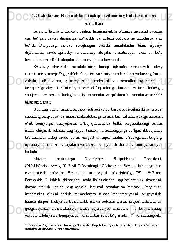 4. O‘ zbekiston Respublikasi tashqi savdosining holati va o‘sish
sur`atlari
Bugungi   kunda   O‘zbekiston   jahon   hamjamiyatida   o‘zining   mustaqil   ovoziga
ega   bo‘lgan   davlat   darajasiga   ko‘tarildi   va   nufuzli   xalqaro   tashkilotlarga   a’zo
bo‘ldi .   Dunyodagi   sanoati   rivojlangan   etakchi   mamlakatlar   bilan   siyosiy -
diplomatik ,   savdo - iqtisodiy   va   madaniy   aloqalar   o‘rnatmoqda .   Ikki   va   ko‘p
tomonlama   manfaatli   aloqalar   tobora   rivojlanib   bormoqda .
SHunday   sharoitda   mamlakatning   tashqi   iqtisodiy   imkoniyati   tabiiy
resurslarning   mavjudligi ,   ishlab   chiqarish   va   ilmiy - texnik   imkoniyatlarning   barpo
etilishi ,   infratuzilma ,   ijtimoiy   soha ,   mahsulot   va   xizmatlarning   mamlakat
tashqarisiga   eksport   qilinishi   yoki   chet   el   fuqarolariga ,   korxona   va   tashkilotlariga ,
shu   jumladan   respublikadagi   xorijiy   korxonalar   va   qo‘shma   korxonalarga   sotilishi
bilan   aniqlanadi .
SHuning   uchun   ham ,   mamlakat   iqtisodiyotini   barqaror   rivojlanishida   nafaqat
aholining   oziq - ovqat   va   sanoat   mahsulotlariga   hamda   turli   xil   xizmatlarga   nisbatan
o‘sib   borayotgan   ehtiyojlarini   to‘liq   qondirishda   balki ,   respublikadagi   barcha
ishlab   chiqarish   sohalarining   tayyor   texnika   va   texnoligiyaga   bo‘lgan   ehtiyojlarini
ta’minlashda   tashqi   savdo ,  ya’ni ,   eksport   va   import   muhim   o‘rin   egallab ,  bugungi
iqtisodiyotni   modernizatsiyalash   va   diversifikatsiyalash   sharoitida   uning   ahamiyati
kattadir .
Mazkur   masalalarga   O‘zbekiston   Respublikasi   Prezidenti
SH . M . Mirziyoevning   2017   yil   7   fevraldagi   “ O‘zbekiston   Respublikasini   yanada
rivojlantirish   bo‘yicha   Harakatlar   strategiyasi   to‘g‘risida ” gi   PF -   4947- son
Farmonida   “... ishlab   chiqarishni   mahalliylashtirishni   rag‘batlantirish   siyosatini
davom   ettirish   hamda ,   eng   avvalo ,   iste’mol   tovarlar   va   butlovchi   buyumlar
importining   o‘rnini   bosish ,   tarmoqlararo   sanoat   kooperatsiyasini   kengaytirish
hamda   eksport   faoliyatini   liberallashtirish   va   soddalashtirish ,   eksport   tarkibini   va
geografiyasini   diversifikatsiya   qilish ,   iqtisodiyot   tarmoqlari   va   hududlarning
eksport   salohiyatini   kengaytirish   va   safarbar   etish   to‘g‘risida   ...” 2
  va   shuningdek ,
2
  O`zbekiston Respublikasi Prezidentining «O`zbekiston Respublikasini yanada rivojlantirish bo`yicha Xarakatlar 
strategiyasi to`g`risida» PF-4947-son Farmoni 