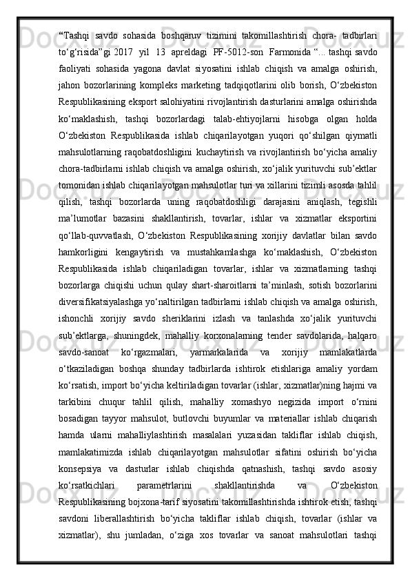 “ Tashqi   savdo   sohasida   boshqaruv   tizimini   takomillashtirish   chora -   tadbirlari
to‘g‘risida ” gi   2017    yil    13    apreldagi     PF -5012- son     Farmonida   “... tashqi savdo
faoliyati   sohasida   yagona   davlat   si yo satini   ishlab   chiqish   va   amalga   oshirish,
jahon   bozorlarining   kompleks   marketing   tadqiqotlarini   olib   borish,   O‘zbekiston
Respublikasining eksport salohiyatini rivojlantirish dasturlarini amalga oshirishda
ko‘maklashish,   tashqi   bozorlardagi   talab-ehti yo jlarni   hisobga   olgan   holda
O‘zbekiston   Respublikasida   ishlab   chiqarila yo tgan   yuqori   qo‘shilgan   qiymatli
mahsulotlarning   raqobatdoshligini   kuchaytirish   va   rivojlantirish   bo‘yicha   amaliy
chora-tadbirlarni ishlab chiqish va amalga oshirish, xo‘jalik yurituvchi sub’ektlar
tomonidan ishlab chiqarila yo tgan mahsulotlar turi va xillarini tizimli asosda tahlil
qilish,   tashqi   bozorlarda   uning   raqobatdoshligi   darajasini   aniqlash,   tegishli
ma’lumotlar   bazasini   shakllantirish,   tovarlar,   ishlar   va   xizmatlar   eksportini
qo‘llab-quvvatlash,   O‘zbekiston   Respublikasining   xorijiy   davlatlar   bilan   savdo
hamkorligini   kengaytirish   va   mustahkamlashga   ko‘maklashish,   O‘zbekiston
Respublikasida   ishlab   chiqariladigan   tovarlar,   ishlar   va   xizmatlarning   tashqi
bozorlarga   chiqishi   uchun   qulay   shart-sharoitlarni   ta’minlash,   sotish   bozorlarini
diversifikatsiyalashga yo‘naltirilgan tadbirlarni ishlab chiqish va amalga oshirish,
ishonchli   xorijiy   savdo   sheriklarini   izlash   va   tanlashda   xo‘jalik   yurituvchi
sub’ektlarga,   shuningdek,   mahalliy   korxonalarning   tender   savdolarida,   halqaro
savdo-sanoat   ko‘rgazmalari,   yarmarkalarida   va   xorijiy   mamlakatlarda
o‘tkaziladigan   boshqa   shunday   tadbirlarda   ishtirok   etishlariga   amaliy   yo rdam
ko‘rsatish, import bo‘yicha keltiriladigan tovarlar (ishlar, xizmatlar)ning hajmi va
tarkibini   chuqur   tahlil   qilish,   mahalliy   xomash yo   negizida   import   o‘rnini
bosadigan   tay yo r   mahsulot,   butlovchi   buyumlar   va   materiallar   ishlab   chiqarish
hamda   ularni   mahalliylashtirish   masalalari   yuzasidan   takliflar   ishlab   chiqish,
mamlakatimizda   ishlab   chiqarila yo tgan   mahsulotlar   sifatini   oshirish   bo‘yicha
konsepsiya   va   dasturlar   ishlab   chiqishda   qatnashish,   tashqi   savdo   asosiy
ko‘rsatkichlari       parametrlarini       shakllantirishda       va       O‘zbekiston
Respublikasining bojxona-tarif si yo satini takomillashtirishda ishtirok etish, tashqi
savdoni   liberallashtirish   bo‘yicha   takliflar   ishlab   chiqish,   tovarlar   (ishlar   va
xizmatlar),   shu   jumladan,   o‘ziga   xos   tovarlar   va   sanoat   mahsulotlari   tashqi 