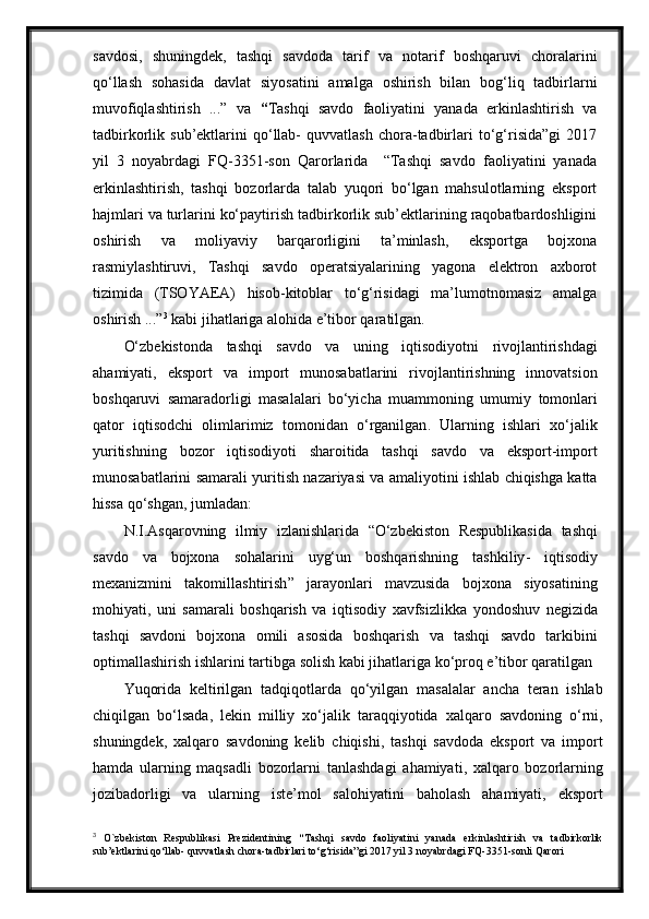 savdosi,   shuningdek,   tashqi   savdoda   tarif   va   notarif   boshqaruvi   choralarini
qo‘llash   sohasida   davlat   si yo satini   amalga   oshirish   bilan   bog‘liq   tadbirlarni
muvofiqlashtirish   ...”   va   “ Tashqi   savdo   faoliyatini   yanada   erkinlashtirish   va
tadbirkorlik  sub’ektlarini   qo‘llab-   quvvatlash   chora-tadbirlari   to‘g‘risida”gi   2017
yil   3   noyabrdagi   FQ-3351-son   Qarorlarida     “Tashqi   savdo   faoliyatini   yanada
erkinlashtirish,   tashqi   bozorlarda   talab   yuqori   bo‘lgan   mahsulotlarning   eksport
hajmlari va turlarini ko‘paytirish tadbirkorlik sub’ektlarining raqobatbardoshligini
oshirish   va   moliyaviy   barqarorligini   ta’minlash,   eksportga   bojxona
rasmiylashtiruvi,   Tashqi   savdo   operatsiyalarining   yagona   elektron   axborot
tizimida   (TSOYAEA)   hisob-kitoblar   to‘g‘risidagi   ma’lumotnomasiz   amalga
oshirish ...” 3
 kabi jihatlariga alohida e’tibor qaratilgan.
O‘zbekistonda   tashqi   savdo   va   uning   iqtisodiyotni   rivojlantirishdagi
ahamiyati ,   eksport   va   import   munosabatlarini   rivojlantirishning   innovatsion
boshqaruvi   samaradorligi   masalalari   bo‘yicha   muammoning   umumiy   tomonlari
qator   iqtisodchi   olimlarimiz   tomonidan   o‘rganilgan .   Ularning   ishlari   xo‘jalik
yuritishning   bozor   iqtisodiyoti   sharoitida   tashqi   savdo   va   eksport - import
munosabatlarini   samarali   yuritish   nazariyasi   va   amaliyotini   ishlab   chiqishga   katta
hissa   qo‘shgan ,   jumladan :
N . I . Asqarovning   ilmiy   izlanishlarida   “ O‘zbekiston   Respublikasida   tashqi
savdo   va   bojxona   sohalarini   uyg‘un   boshqarishning   tashkiliy -   iqtisodiy
mexanizmini   takomillashtirish ”   jarayonlari   mavzusida   bojxona   siyosatining
mohiyati ,   uni   samarali   boshqarish   va   iqtisodiy   xavfsizlikka   yondoshuv   negizida
tashqi   savdoni   bojxona   omili   asosida   boshqarish   va   tashqi   savdo   tarkibini
optimallashirish   ishlarini   tartibga   solish   kabi   jihatlariga   ko‘proq   e’tibor   qaratilgan  
Yuqorida   keltirilgan   tadqiqotlarda   qo‘yilgan   masalalar   ancha   teran   ishlab
chiqilgan   bo‘lsada ,   lekin   milliy   xo‘jalik   taraqqiyotida   xalqaro   savdoning   o‘rni ,
shuningdek ,   xalqaro   savdoning   kelib   chiqishi ,   tashqi   savdoda   eksport   va   import
hamda   ularning   maqsadli   bozorlarni   tanlashdagi   ahamiyati ,   xalqaro   bozorlarning
jozibadorligi   va   ularning   iste’mol   salohiyatini   baholash   ahamiyati ,   eksport
3
  O`zbekiston   Respublikasi   Prezidentining   “ Tashqi   savdo   faoliyatini   yanada   erkinlashtirish   va   tadbirkorlik
sub’ektlarini qo‘llab- quvvatlash chora-tadbirlari to‘g‘risida”gi 2017 yil 3 noyabrdagi FQ-3351-sonli Qarori 