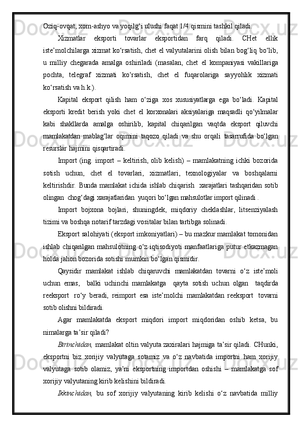 Oziq-ovqat, xom-ashyo va yoqilg‘i ulushi faqat 1/4 qismini tashkil qiladi.
Xizmatlar   eksporti   tovarlar   eksportidan   farq   qiladi.   CHet   ellik
iste’molchilarga   xizmat   ko‘rsatish, chet   el   valyutalarini olish bilan bog‘liq bo‘lib,
u   milliy   chegarada   amalga   oshiriladi   (masalan,   chet   el   kompaniyasi   vakillariga
pochta,   telegraf   xizmati   ko‘rsatish,   chet   el   fuqarolariga   sayyohlik   xizmati
ko‘rsatish  va   h.k.).
Kapital   eksport   qilish   ham   o‘ziga   xos   xususiyatlarga   ega   bo‘ladi.   Kapital
eksporti   kredit   berish   yoki   chet   el   korxonalari   aksiyalariga   maqsadli   qo‘yilmalar
kabi   shakllarda   amalga   oshirilib,   kapital   chiqarilgan   vaqtda   eksport   qiluvchi
mamlakatdan   mablag‘lar   oqimini   taqozo   qiladi   va   shu   orqali   tasarrufida   bo‘lgan
resurslar  hajmini  qisqartiradi.
Import   (ing.   import   –   keltirish,   olib   kelish)   –   mamlakatning   ichki   bozorida
sotish   uchun,   chet   el   tovarlari,   xizmatlari,   texnologiyalar   va   boshqalarni
keltirishdir.   Bunda  mamlakat   ichida   ishlab   chiqarish     xarajatlari   tashqaridan   sotib
olingan   chog‘dagi  xarajatlaridan   yuqori bo‘lgan  mahsulotlar  import qilinadi   .
Import   bojxona   bojlari,   shuningdek,   miqdoriy   cheklashlar,   litsenziyalash
tizimi va boshqa notarif tarzdagi vositalar bilan tartibga solinadi.
Eksport salohiyati (eksport imkoniyatlari) – bu mazkur mamlakat tomonidan
ishlab  chiqarilgan  mahsulotning  o‘z  iqtisodiyoti  manfaatlariga  putur  etkazmagan
holda jahon bozorida sotishi mumkin bo‘lgan qismidir.
Qaysidir   mamlakat   ishlab   chiqaruvchi   mamlakatdan   tovarni   o‘z   iste’moli
uchun   emas,     balki   uchinchi   mamlakatga     qayta   sotish   uchun   olgan     taqdirda
reeksport   ro‘y   beradi,   reimport   esa   iste’molchi   mamlakatdan   reeksport   tovarni
sotib  olishni  bildiradi.
Agar   mamlakatda   eksport   miqdori   import   miqdoridan   oshib   ketsa,   bu
nimalarga ta’sir qiladi? 
Birinchidan,  mamlakat oltin valyuta zaxiralari hajmiga ta’sir qiladi. CHunki,
eksportni   biz   xorijiy   valyutaga   sotamiz   va   o‘z   navbatida   importni   ham   xorijiy
valyutaga   sotib   olamiz,   ya’ni   eksportning   importdan   oshishi   –   mamlakatga   sof
xorijiy valyutaning kirib kelishini bildiradi.
Ikkinchidan,   bu   sof   xorijiy   valyutaning   kirib   kelishi   o‘z   navbatida   milliy 