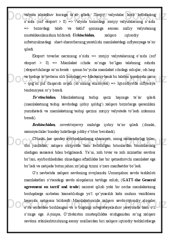 valyuta   almashuv   kursiga   ta’sir   qiladi:   Xorijiy   valyutalar   kirib   kelishining
o‘sishi   (sof   eksport   >   0)   => Valyuta   boziridagi   xorijiy   valyutalarning   o‘sishi
=>   bozordagi   talab   va   taklif   qonuniga   asosan   milliy   valyutaning
mustahkamlanishini   bildiradi.  Uchinchidan, xalqaro iqtisodiy
infratuzulmadagi shart-sharoitlarning yaratilishi mamlakatdagi inflyasiyaga ta’sir
qiladi:
Eksport   tovarlar   narxining   o‘sishi   =>   xorijiy   valyutalarning   o‘sishi   (sof
eksport   >   0)   =>   Mamlakat   ichida   so‘mga   bo‘lgan   talabning   oshishi
(eksportchilarga so‘m kerak - qonun bo‘yicha mamlakat ichidagi soliqlar, ish haqi
va boshqa to‘lovlarni olib borishga) => Markaziy bank bu talabni qondirishi zarur
–   qog‘oz   pul   chiqarish   orqali   (so‘mning   emissiyasi)   =>   Iqtisodiyotda   inflyasiya
tendensiyasi ro‘y beradi.
To‘rtinchidan,   Mamlakatning   tashqi   qarzi   hajmiga   ta’sir   qiladi
(mamlakatning   tashqi   savdodagi   ijobiy   qoldig‘i   xalqaro   bozorlarga   qaramlikni
yumshatadi   va   mamlakatning   tashqi   qarzini   xorijiy   valyutada   to‘lash   imkonini
beradi).
Beshinchidan,   investitsiyaviy   muhitga   ijobiy   ta’sir   qiladi   (chunki,
sarmoyachilar bunday holatlarga jiddiy e’tibor berishadi).
CHunki, har qanday ayirboshlashning ahamiyati, uning samaradorligi bilan,
shu   jumladan,   xalqaro   miqyosda   ham   kelishilgan   bitimlardan   tomonlarning
oladigan   samarasi   bilan   belgilanadi.   Ya’ni,   xoh   tovar   va   xoh   xizmatlar   savdosi
bo‘lsin, ayirboshlashdan olinadigan afzallikka har bir qatnashuvchi mamlakat ega
bo‘ladi va natijada butun jahon xo‘jaligi tizimi o‘zaro manfaatdor   bo‘ladi.
O‘z   navbatida   xalqaro   savdoning   rivojlanishi   Umumjahon   savdo   tashkiloti
mamlakatlari   o‘rtasidagi   savdo   aloqalarini   tartibga   solish,   ( GATT-the   General
agreement   on   tarrif   and   trade )   nazorat   qilish   yoki   bir   necha   mamlakatning
boshqalarga   nisbatan   kamsitilishiga   yo‘l   qo‘ymaslik   kabi   muhim   vazifalarni
bajarishi   natijasini   bildiradi.   Mamlakatimizda   xalqaro   savdo-iqtisodiy   aloqalar
o‘rta   asrlardan   boshlangan   va   u   bugungi   integratsiyalashuv   jarayonida   ham   o‘z
o‘rniga   ega.   Ayniqsa,   O‘zbekiston   mustaqillikka   erishganidan   so‘ng   xalqaro
savdoni   erkinlashtirishning asosiy omillaridan biri xalqaro iqtisodiy tashkilotlarga 
