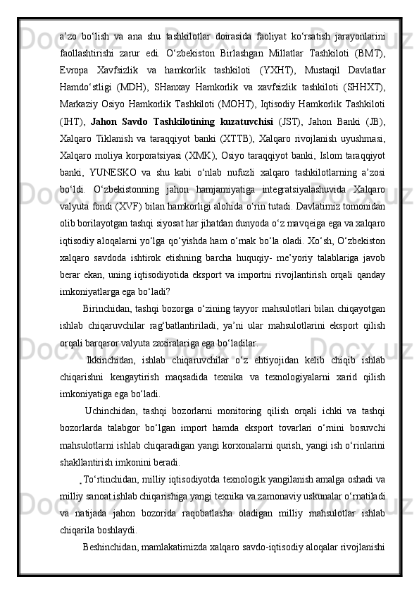 a’zo   bo‘lish   va   ana   shu   tashkilotlar   doirasida   faoliyat   ko‘rsatish   jarayonlarini
faollashtirishi   zarur   edi.   O‘zbekiston   Birlashgan   Millatlar   Tashkiloti   (BMT),
Evropa   Xavfsizlik   va   hamkorlik   tashkiloti   (YXHT),   Mustaqil   Davlatlar
Hamdo‘stligi   (MDH),   SHanxay   Hamkorlik   va   xavfsizlik   tashkiloti   (SHHXT),
Markaziy   Osiyo   Hamkorlik   Tashkiloti   (MOHT),   Iqtisodiy   Hamkorlik   Tashkiloti
(IHT),   Jahon   Savdo   Tashkilotining   kuzatuvchisi   (JST),   Jahon   Banki   (JB),
Xalqaro   Tiklanish   va   taraqqiyot   banki   (XTTB),   Xalqaro   rivojlanish   uyushmasi,
Xalqaro  moliya   korporatsiyasi   (XMK),   Osiyo   taraqqiyot   banki,  Islom   taraqqiyot
banki,   YUNESKO   va   shu   kabi   o‘nlab   nufuzli   xalqaro   tashkilotlarning   a’zosi
bo‘ldi.   O‘zbekistonning   jahon   hamjamiyatiga   integratsiyalashuvida   Xalqaro
valyuta fondi (XVF) bilan hamkorligi alohida o‘rin tutadi. Davlatimiz tomonidan
olib borilayotgan tashqi siyosat har jihatdan dunyoda o‘z mavqeiga ega va xalqaro
iqtisodiy aloqalarni yo‘lga qo‘yishda ham o‘rnak bo‘la oladi. Xo‘sh, O‘zbekiston
xalqaro   savdoda   ishtirok   etishning   barcha   huquqiy-   me’yoriy   talablariga   javob
berar   ekan,   uning   iqtisodiyotida   eksport   va   importni   rivojlantirish   orqali   qanday
imkoniyatlarga ega bo‘ladi?
  Birinchidan, tashqi bozorga o‘zining tayyor mahsulotlari bilan chiqayotgan
ishlab   chiqaruvchilar   rag‘batlantiriladi,   ya’ni   ular   mahsulotlarini   eksport   qilish
orqali barqaror valyuta zaxiralariga ega bo‘ladilar.
  Ikkinchidan,   ishlab   chiqaruvchilar   o‘z   ehtiyojidan   kelib   chiqib   ishlab
chiqarishni   kengaytirish   maqsadida   texnika   va   texnologiyalarni   xarid   qilish
imkoniyatiga ega   bo‘ladi.
  Uchinchidan,   tashqi   bozorlarni   monitoring   qilish   orqali   ichki   va   tashqi
bozorlarda   talabgor   bo‘lgan   import   hamda   eksport   tovarlari   o‘rnini   bosuvchi
mahsulotlarni ishlab chiqaradigan yangi korxonalarni qurish, yangi ish o‘rinlarini
shakllantirish imkonini beradi.
  To‘rtinchidan, milliy iqtisodiyotda texnologik yangilanish amalga oshadi va
milliy sanoat ishlab chiqarishiga yangi texnika va zamonaviy uskunalar o‘rnatiladi
va   natijada   jahon   bozorida   raqobatlasha   oladigan   milliy   mahsulotlar   ishlab
chiqarila boshlaydi.
  Beshinchidan, mamlakatimizda xalqaro savdo-iqtisodiy aloqalar rivojlanishi 