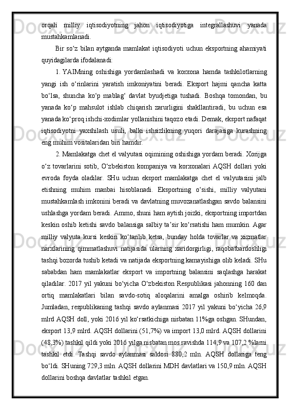 orqali   milliy   iqtisodiyotning   jahon   iqtisodiyotiga   integrallashuvi   yanada
mustahkamlanadi.
Bir   so‘z  bilan  aytganda  mamlakat   iqtisodiyoti   uchun  eksportning  ahamiyati
quyidagilarda ifodalanadi:
1. YAIMning   oshishiga   yordamlashadi   va   korxona   hamda   tashkilotlarning
yangi   ish   o‘rinlarini   yaratish   imkoniyatini   beradi.   Eksport   hajmi   qancha   katta
bo‘lsa,   shuncha   ko‘p   mablag‘   davlat   byudjetiga   tushadi.   Boshqa   tomondan,   bu
yanada   ko‘p   mahsulot   ishlab   chiqarish   zarurligini   shakllantiradi,   bu   uchun   esa
yanada ko‘proq ishchi-xodimlar yollanishini taqozo etadi. Demak, eksport nafaqat
iqtisodiyotni   yaxshilash   usuli,   balki   ishsizlikning   yuqori   darajasiga   kurashning
eng muhim vositalaridan biri   hamdir.
2. Mamlakatga chet el valyutasi oqimining oshishiga yordam beradi. Xorijga
o‘z   tovarlarini   sotib,   O‘zbekiston   kompaniya   va   korxonalari   AQSH   dollari   yoki
evroda   foyda   oladilar.   SHu   uchun   eksport   mamlakatga   chet   el   valyutasini   jalb
etishning   muhim   manbai   hisoblanadi.   Eksportning   o‘sishi,   milliy   valyutani
mustahkamlash imkonini beradi va davlatning muvozanatlashgan savdo balansini
ushlashga yordam beradi. Ammo, shuni ham aytish joizki, eksportning importdan
keskin oshib  ketishi  savdo  balansiga  salbiy ta’sir  ko‘rsatishi  ham  mumkin. Agar
milliy   valyuta   kursi   keskin   ko‘tarilib   ketsa,   bunday   holda   tovarlar   va   xizmatlar
narxlarining   qimmatlashuvi   natijasida   ularning   xaridorgirligi,   raqobatbardoshligi
tashqi bozorda tushib ketadi va natijada eksportning kamayishiga olib keladi. SHu
sababdan   ham   mamlakatlar   eksport   va   importning   balansini   saqlashga   harakat
qiladilar.  2017 yil   yakuni  bo‘yicha  O‘zbekiston  Respublikasi  jahonning  160 dan
ortiq   mamlakatlari   bilan   savdo-sotiq   aloqalarini   amalga   oshirib   kelmoqda.
Jumladan,  respublikaning   tashqi  savdo   aylanmasi   2017  yil  yakuni  bo‘yicha  26,9
mlrd AQSH doll, yoki 2016 yil ko‘rsatkichiga nisbatan 11%ga oshgan. SHundan,
eksport 13,9 mlrd. AQSH dollarini (51,7%) va import 13,0 mlrd. AQSH dollarini
(48,3%) tashkil qildi yoki 2016 yilga nisbatan mos ravishda 114,9 va 107,2 %larni
tashkil   etdi.   Tashqi   savdo   aylanmasi   saldosi   880,2   mln.   AQSH   dollariga   teng
bo‘ldi. SHuning 729,3 mln. AQSH dollarini MDH davlatlari va 150,9 mln. AQSH
dollarini boshqa davlatlar tashkil   etgan.  