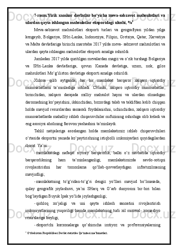 7-rasm.Yirik   xamkor   davlatlar   bo‘yicha   meva-sabzavot   mahsulotlari   va
ulardan qayta ishlangan mahsulotlar eksportdagi ulushi, % 9
Meva-sabzavot   mahsulotlari   eksporti   turlari   va   geografiyasi   yildan   yilga
kengayib,   Bolgariya,   SHri-Lanka,   Indoneziya,   Filipin,   Gretsiya,   Qatar,   Xarvatiya
va Malta davlatlariga birinchi marotaba 2017 yilda meva- sabzavot mahsulotlari va
ulardan qayta ishlangan mahsulotlar eksporti amalga oshirildi.
Jumladan 2017 yilda quritilgan mevalardan magiz va o‘rik turshagi Bolgariya
va   SHri-Lanka   davlatlariga,   qovun   Kanada   davlatiga,   uzum,   nok,   gilos
mahsulotlari Mo‘g‘iliston davlatiga eksporti amalga oshirildi.
Xulosa   qilib   aytganda,   har   bir   mamlakat   barqaror   xalqaro   iqtisodiy
munosabatlarni   ta’minlashga   intiladi.   CHunki,   xalqaro   iqtisodiy   munosabatlar,
birinchidan,   xalqaro   darajada   milliy   mahsulot   hajmi   va   ulardan   olinadigan
daromadning ko‘payishini, ikkinchidan, bozordagi talab va taklifdan kelib chiqqan
holda   mavjud   resurslardan   samarali   foydalanishni,   uchinchidan,   xalqaro   iqtisodiy
munosabatlarda mahalliy ishlab chiqaruvchilar nufuzining oshishiga olib keladi va
eng asosiysi aholining farovon yashashini   ta’minlaydi.
Tahlil   natijalariga   asoslangan   holda   mamlakatimiz   ishlab   chiqaruvchilari
o‘rtasida eksportni yanada ko‘paytirishning istiqbolli imkoniyatlari quyidagilardan
iborat. Ya’ni:
- mamlakatdagi   nafaqat   siyosiy   barqarorlik,   balki   o‘z   navbatida   iqtisodiy
barqarorlikning   ham   ta’minlanganligi;   mamlakatimizda   savdo-sotiqni
rivojlantirishni   har   tomonlama   qo‘llab-quvvatlaydigan   infratuzilmaning
mavjudligi;
- mamlakatning   to‘g‘ridan-to‘g‘ri   dengiz   yo‘llari   mavjud   bo‘lmasada,
qulay   geografik   joylashuvi,   ya’ni   SHarq   va   G‘arb   dunyosini   bir-biri   bilan
bog‘laydigan Buyuk Ipak yo‘lida   joylashganligi;
- qishloq   xo‘jaligi   va   uni   qayta   ishlash   sanoatini   rivojlantirish
imkoniyatlarining   yuqoriligi   hamda   mamlakatning   turli   xil   mineral-   xomashyo
resurslariga   boyligi;
- eksportchi   korxonalarga   qo‘shimcha   imtiyoz   va   preferensiyalarning
9
  O‘zbekiston Respublikasi Davlat statistika Qo‘mitasi ma’lumotlari. 