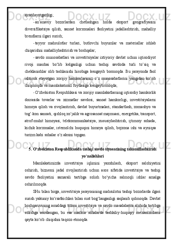 ajratilayotganligi;
- an’anaviy   bozorlardan   chetlashgan   holda   eksport   geografiyasini
diversifikatsiya   qilish,   sanoat   korxonalari   faoliyatini   jadallashtirish,   mahalliy
brendlarni ilgari   surish;
- tayyor   mahsulotlar   turlari,   butlovchi   buyumlar   va   materiallar   ishlab
chiqarishni mahalliylashtirish va   boshqalar;
- savdo   munosabatlari   va   investitsiyalar   ixtiyoriy   davlat   uchun   iqtisodiyot
rivoji   manbai   bo‘lib   kelganligi   uchun   tashqi   savdoda   turli   to‘siq   va
cheklanishlar   olib   tashlanishi   hisobiga   kengayib   bormoqda.   Bu   jarayonda   faol
ishtirok   etayotgan   xorijiy   hamkorlarimiz   o‘z   munosabatlarini   yangidan   ko‘rib
chiqmoqda va mamlakatimiz foydasiga kengaytirmoqda;
- O‘zbekiston Respublikasi va xorijiy mamlakatlarning iqtisodiy hamkorlik
doirasida   tovarlar   va   xizmatlar   savdosi,   sanoat   hamkorligi,   investitsiyalarni
himoya qilish va rivojlantirish, davlat buyurtmalari, standartlash, xomashyo va
tog‘-kon sanoati, qishloq xo‘jalik va agrosanoat majmuasi, energetika, transport,
atrof-muhit   himoyasi,   telekommunikatsiya,   xususiylashtirish,   ijtimoiy   sohada,
kichik   korxonalar,   istemolchi   huquqini   himoya   qilish,   bojxona   ishi   va   ayniqsa
turizm kabi sohalar o‘z aksini   topgan.
5. O‘zbekiston Respublikasida tashqi savdo siyosatining takomillashtirish
yo‘nalishlari
Mamlakatimizda   investitsiya   iqlimini   yaxshilash,   eksport   salohiyatini
oshirish,   biznesni   jadal   rivojlantirish   uchun   asos   sifatida   investitsiya   va   tashqi
savdo   faoliyatini   samarali   tartibga   solish   bo‘yicha   salmoqli   ishlar   amalga
oshirilmoqda.
SHu bilan birga, investitsiya jarayonining mahsulotni tashqi bozorlarda ilgari
surish yakuniy ko‘rsatkichlari bilan sust bog‘langanligi saqlanib qolmoqda. Davlat
boshqaruvining amaldagi tizimi investitsiya va savdo masalalarini alohida tartibga
solishga   asoslangan,   bu   esa   mazkur   sohalarda   tashkiliy-huquqiy   mexanizmlarni
qayta ko‘rib chiqishni taqozo etmoqda. 