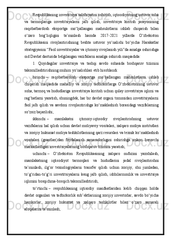 Respublikaning investitsiya salohiyatini oshirish, iqtisodiyotning ustuvor soha
va   tarmoqlariga   investitsiyalarni   jalb   qilish,   investitsiya   kiritish   jarayonining
raqobatbardosh   eksportga   mo‘ljallangan   mahsulotlarni   ishlab   chiqarish   bilan
o‘zaro   bog‘liqligini   ta’minlash   hamda   2017-2021   yillarda   O‘zbekiston
Respublikasini   rivojlantirishning   beshta   ustuvor   yo‘nalishi   bo‘yicha   Harakatlar
strategiyasini “Faol investitsiyalar va ijtimoiy rivojlanish yili”da amalga oshirishga
oid Davlat dasturida belgilangan vazifalarni amalga oshirish maqsadida:
1.   Quyidagilar   investitsiya   va   tashqi   savdo   sohasida   boshqaruv   tizimini
takomillashtirishning muhim yo‘nalishlari etib hisoblandi:
birinchi   –   raqobatbardosh   eksportga   mo‘ljallangan   mahsulotlarni   ishlab
chiqarish   maqsadida   mahalliy   va   xorijiy   tadbirkorlarga   O‘zbekistonning   ustuvor
soha, tarmoq va hududlariga investitsiya kiritish uchun qulay investitsiya iqlimi va
rag‘batlarni yaratish, shuningdek, har bir davlat organi tomonidan investitsiyalarni
faol jalb qilish va savdoni rivojlantirishga ko‘maklashish  borasidagi  vazifalarning
so‘zsiz bajarilishi;
ikkinchi   –   mamlakatni   ijtimoiy-iqtisodiy   rivojlantirishning   ustuvor
vazifalarini hal qilish uchun davlat moliyaviy vositalari, xalqaro moliya institutlari
va xorijiy hukumat moliya tashkilotlarining qarz resurslari va texnik ko‘maklashish
vositalari   (grantlari)dan   foydalanish   samaradorligini   oshirishga   imkon   beruvchi
markazlashgan investitsiyalarning boshqaruv tizimini yaratish;
uchinchi   –   O‘zbekiston   Respublikasining   xalqaro   nufuzini   yaxshilash,
mamlakatning   iqtisodiyot   tarmoqlari   va   hududlarini   jadal   rivojlantirishni
ta’minlash,   ilg‘or   texnologiyalarni   transfer   qilish   uchun   xorijiy,   shu   jumladan,
to‘g‘ridan-to‘g‘ri   investitsiyalarni   keng   jalb   qilish,   ishbilarmonlik   va   investitsiya
iqlimini bosqichma-bosqich takomillashtirish;
to‘rtinchi   –   respublikaning   iqtisodiy   manfaatlaridan   kelib   chiqqan   holda
davlat organlari va tadbirkorlik sub’ektlarining xorijiy investorlar, savdo bo‘yicha
hamkorlar,   xorijiy   hukumat   va   xalqaro   tashkilotlar   bilan   o‘zaro   samarali
aloqalarini ta’minlash;
