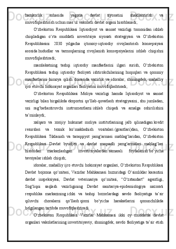 hamkorlik   sohasida   yagona   davlat   siyosatini   shakllantirish   va
muvofiqlashtirish   uchun mas’ul vakolatli davlat organi hisoblanadi;
O‘zbekiston   Respublikasi   Iqtisodiyot   va   sanoat   vazirligi   tomonidan   ishlab
chiqiladigan   o‘rta   muddatli   investitsiya   siyosati   strategiyasi   va   O‘zbekiston
Respublikasini   2030   yilgacha   ijtimoiy-iqtisodiy   rivojlantirish   konsepsiyasi
asosida   hududlar   va   tarmoqlarning   rivojlanish   konsepsiyalarini   ishlab   chiqishni
muvofiqlashtiradi ;
mamlakatning   tashqi   iqtisodiy   manfaatlarini   ilgari   surish,   O‘zbekiston
Respublikasi   tashqi   iqtisodiy   faoliyati   ishtirokchilarining   huquqlari   va   qonuniy
manfaatlarini   himoya   qilish   doirasida   vazirlik   va   idoralar,   shuningdek,   mahalliy
ijro etuvchi hokimiyat organlari faoliyatini muvofiqlashtiradi;
O‘zbekiston   Respublikasi   Moliya   vazirligi   hamda   Iqtisodiyot   va   sanoat
vazirligi  bilan birgalikda   eksportni  qo‘llab-quvatlash  strategiyasini , shu jumladan,
uni   rag‘batlantiruvchi   instrumentlarni   ishlab   chiqadi   va   amalga   oshirilishini
ta’minlaydi ;
xalqaro   va   xorijiy   hukumat   moliya   institutlarining   jalb   qilinadigan   kredit
resurslari   va   texnik   ko‘maklashish   vositalari   (grantlari)dan,   O‘zbekiston
Respublikasi   Tiklanish   va   taraqqiyot   jamg‘armasi   mablag‘laridan,   O‘zbekiston
Respublikasi   Davlat   byudjeti   va   davlat   maqsadli   jamg‘armalari   mablag‘lari
hisobidan   markazlashgan   investitsiyalardan   samarali   foydalanish   bo‘yicha
tavsiyalar ishlab chiqish;
idoralar, mahalliy ijro etuvchi hokimiyat organlari, O‘zbekiston Respublikasi
Davlat   bojxona   qo‘mitasi,   Vazirlar   Mahkamasi   huzuridagi   O‘simliklar   karantini
davlat   inspeksiyasi,   Davlat   veterinariya   qo‘mitasi,   “O‘zstandart”   agentligi,
Sog‘liqni   saqlash   vazirligining   Davlat   sanitariya-epidemiologiya   nazorati
respublika   markazining   ichki   va   tashqi   bozorlardagi   savdo   faoliyatiga   ta’sir
qiluvchi   choralarni   qo‘llash   qismi   bo‘yicha   harakatlarini   qonunchilikda
belgilangan tartibda muvofiqlashtiradi.
O‘zbekiston   Respublikasi   Vazirlar   Mahkamasi   ikki   oy   muddatda   davlat
organlari vakolatlarining investitsiyaviy, shuningdek, savdo faoliyatiga ta’sir etish