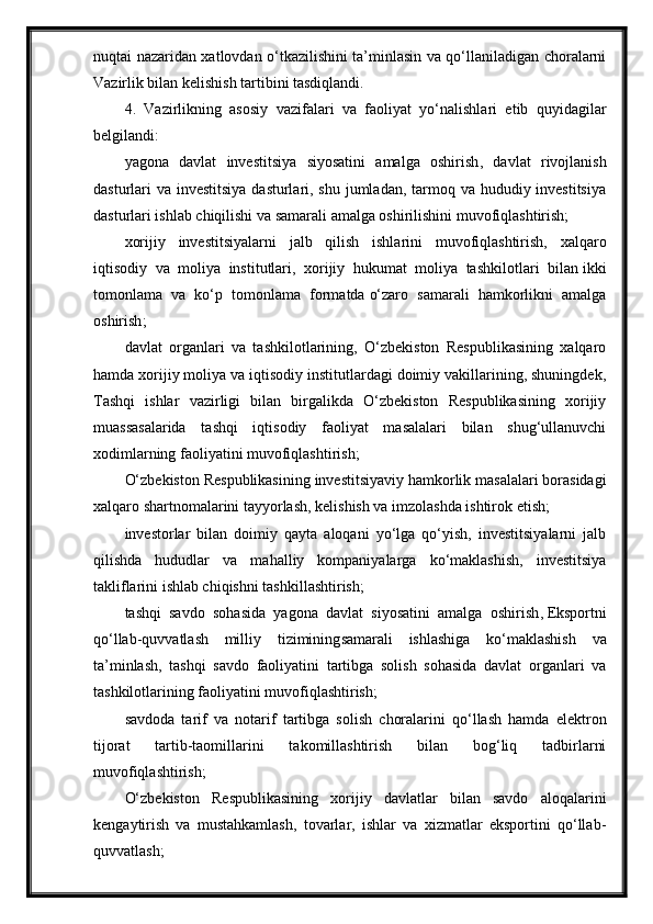 nuqtai nazaridan xatlovdan o‘tkazilishini ta’minlasin va qo‘llaniladigan choralarni
Vazirlik bilan kelishish tartibini tasdiqlandi.
4.   Vazirlikning   asosiy   vazifalari   va   faoliyat   yo‘nalishlari   etib   quyidagilar
belgilandi:
yagona   davlat   investitsiya   siyosatini   amalga   oshirish ,   davlat   rivojlanish
dasturlari va investitsiya dasturlari, shu jumladan, tarmoq va hududiy investitsiya
dasturlari ishlab chiqilishi va samarali amalga oshirilishini muvofiqlashtirish;
xorijiy   investitsiyalarni   jalb   qilish   ishlarini   muvofiqlashtirish,   xalqaro
iqtisodiy   va   moliya   institutlari,   xorijiy   hukumat   moliya   tashkilotlari   bilan   ikki
tomonlama   va   ko‘p   tomonlama   formatda   o‘zaro   samarali   hamkorlikni   amalga
oshirish ;
davlat   organlari   va   tashkilotlarining,   O‘zbekiston   Respublikasining   xalqaro
hamda xorijiy moliya va iqtisodiy institutlardagi doimiy vakillarining, shuningdek,
Tashqi   ishlar   vazirligi   bilan   birgalikda   O‘zbekiston   Respublikasining   xorijiy
muassasalarida   tashqi   iqtisodiy   faoliyat   masalalari   bilan   shug‘ullanuvchi
xodimlarning faoliyatini muvofiqlashtirish;
O‘zbekiston Respublikasining investitsiyaviy hamkorlik masalalari borasidagi
xalqaro shartnomalarini tayyorlash, kelishish va imzolashda ishtirok etish;
investorlar   bilan   doimiy   qayta   aloqani   yo‘lga   qo‘yish,   investitsiyalarni   jalb
qilishda   hududlar   va   mahalliy   kompaniyalarga   ko‘maklashish,   investitsiya
takliflarini ishlab chiqishni tashkillashtirish;
tashqi   savdo   sohasida   yagona   davlat   siyosatini   amalga   oshirish ,   Eksportni
qo‘llab-quvvatlash   milliy   tizimining samarali   ishlashiga   ko‘maklashish   va
ta’minlash,   tashqi   savdo   faoliyatini   tartibga   solish   sohasida   davlat   organlari   va
tashkilotlarining faoliyatini muvofiqlashtirish;
savdoda   tarif   va   notarif   tartibga   solish   choralarini   qo‘llash   hamda   elektron
tijorat   tartib-taomillarini   takomillashtirish   bilan   bog‘liq   tadbirlarni
muvofiqlashtirish;
O‘zbekiston   Respublikasining   xorijiy   davlatlar   bilan   savdo   aloqalarini
kengaytirish   va   mustahkamlash,   tovarlar,   ishlar   va   xizmatlar   eksportini   qo‘llab-
quvvatlash;