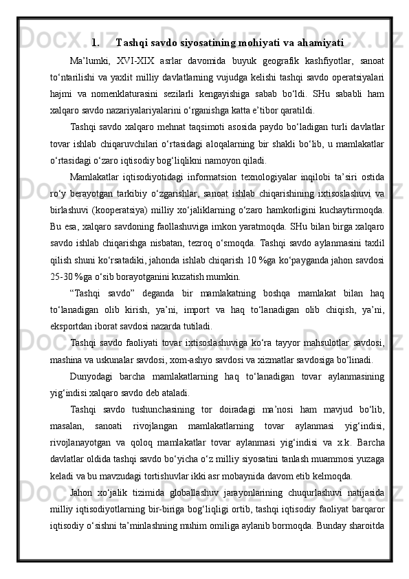 1. Tashqi savdo siyosatining mohiyati va ahamiyati
Ma’lumki,   XVI-XIX   asrlar   davomida   buyuk   geografik   kashfiyotlar,   sanoat
to‘ntarilishi  va yaxlit  milliy davlatlarning vujudga  kelishi  tashqi  savdo operatsiyalari
hajmi   va   nomenklaturasini   sezilarli   kengayishiga   sabab   bo‘ldi.   SHu   sababli   ham
xalqaro savdo nazariyalariyalarini o‘rganishga katta e’tibor qaratildi.
Tashqi  savdo   xalqaro  mehnat   taqsimoti  asosida  paydo  bo‘ladigan  turli   davlatlar
tovar   ishlab   chiqaruvchilari   o‘rtasidagi   aloqalarning   bir   shakli   bo‘lib,   u   mamlakatlar
o‘rtasidagi o‘zaro iqtisodiy bog‘liqlikni namoyon qiladi.
Mamlakatlar   iqtisodiyotidagi   informatsion   texnologiyalar   inqilobi   ta’siri   ostida
ro‘y   berayotgan   tarkibiy   o‘zgarishlar,   sanoat   ishlab   chiqarishining   ixtisoslashuvi   va
birlashuvi   (kooperatsiya)   milliy   xo‘jaliklarning   o‘zaro   hamkorligini   kuchaytirmoqda.
Bu esa, xalqaro savdoning faollashuviga imkon yaratmoqda. SHu bilan birga xalqaro
savdo  ishlab   chiqarishga  nisbatan,  tezroq  o‘smoqda.   Tashqi   savdo  aylanmasini  taxlil
qilish shuni ko‘rsatadiki, jahonda ishlab chiqarish 10 %ga ko‘payganda jahon savdosi
25-30 %ga o‘sib borayotganini kuzatish mumkin.
“Tashqi   savdo”   deganda   bir   mamlakatning   boshqa   mamlakat   bilan   haq
to‘lanadigan   olib   kirish,   ya’ni,   import   va   haq   to‘lanadigan   olib   chiqish,   ya’ni,
eksportdan iborat savdosi nazarda tutiladi.
Tashqi   savdo   faoliyati   tovar   ixtisoslashuviga   ko‘ra   tayyor   mahsulotlar   savdosi,
mashina va uskunalar savdosi, xom-ashyo savdosi va xizmatlar savdosiga bo‘linadi.
Dunyodagi   barcha   mamlakatlarning   haq   to‘lanadigan   tovar   aylanmasining
yig‘indisi xalqaro savdo deb ataladi.
Tashqi   savdo   tushunchasining   tor   doiradagi   ma’nosi   ham   mavjud   bo‘lib,
masalan,   sanoati   rivojlangan   mamlakatlarning   tovar   aylanmasi   yig‘indisi,
rivojlanayotgan   va   qoloq   mamlakatlar   tovar   aylanmasi   yig‘indisi   va   x.k .   Barcha
davlatlar oldida tashqi savdo bo‘yicha o‘z milliy siyosatini tanlash muammosi yuzaga
keladi va bu mavzudagi tortishuvlar ikki asr mobaynida davom etib kelmoqda.
Jahon   xo‘jalik   tizimida   globallashuv   jarayonlarining   chuqurlashuvi   natijasida
milliy iqtisodiyotlarning bir-biriga bog‘liqligi  ortib, tashqi  iqtisodiy faoliyat  barqaror
iqtisodiy o‘sishni ta’minlashning muhim omiliga aylanib bormoqda. Bunday sharoitda 