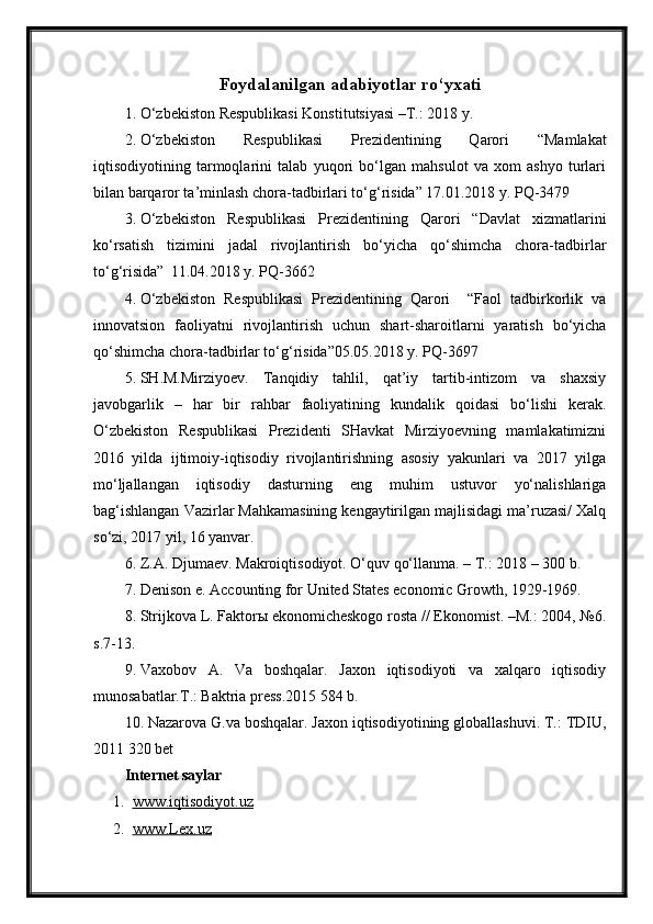 Foydalanilgan adabiyotlar ro‘yxati
1. O‘zbekiston Respublikasi Konstitutsiyasi –T.: 201 8  y.
2. O‘zbekiston   Respublikasi   Prezidentining   Qarori   “Mamlakat
iqtisodiyotining   tarmoqlarini   talab   yuqori   bo‘lgan   mahsulot   va   xom   ashyo   turlari
bilan barqaror ta’minlash chora-tadbirlari to‘g‘risida” 17.01.2018 y. PQ-3479 
3. O‘zbekiston   Respublikasi   Prezidentining   Qarori   “Davlat   xizmatlarini
ko‘rsatish   tizimini   jadal   rivojlantirish   bo‘yicha   qo‘shimcha   chora-tadbirlar
to‘g‘risida”  11.04.2018 y. PQ-3662
4. O‘zbekiston   Respublikasi   Prezidentining   Qarori     “Faol   tadbirkorlik   va
innovatsion   faoliyatni   rivojlantirish   uchun   shart-sharoitlarni   yaratish   bo‘yicha
qo‘shimcha chora-tadbirlar to‘g‘risida”05.05.2018 y. PQ-3697
5. SH.M.Mirziyoev.   Tanqidiy   tahlil,   qat’iy   tartib-intizom   va   shaxsiy
javobgarlik   –   har   bir   rahbar   faoliyatining   kundalik   qoidasi   bo‘lishi   kerak.
O‘zbekiston   Respublikasi   Prezidenti   SHavkat   Mirziyoevning   mamlakatimizni
2016   yilda   ijtimoiy-iqtisodiy   rivojlantirishning   asosiy   yakunlari   va   2017   yilga
mo‘ljallangan   iqtisodiy   dasturning   eng   muhim   ustuvor   yo‘nalishlariga
bag‘ishlangan Vazirlar Mahkamasining kengaytirilgan majlisidagi ma’ruzasi/ Xalq
so‘zi, 2017 yil, 16 yanvar.
6. Z.A. Djumaev. Makroiqtisodiyot. O‘quv qo‘llanma. – T.: 2018 – 300 b.
7. Denison e. Accounting for United States economic Growth, 1929-1969.
8. Strijkova L. Faktorы ekonomicheskogo rosta // Ekonomist. –M.: 2004, №6.
s.7-13.
9. Vaxobov   A.   Va   boshqalar.   Jaxon   iqtisodiyoti   va   xalqaro   iqtisodiy
munosabatlar.T.: Baktria press.2015 584 b.
10. Nazarova G.va boshqalar. Jaxon iqtisodiyotining globallashuvi. T.: TDIU,
2011 320 bet
Internet saylar
1. www.iqtisodiyot.uz   
2. www    .Lex    .uz    