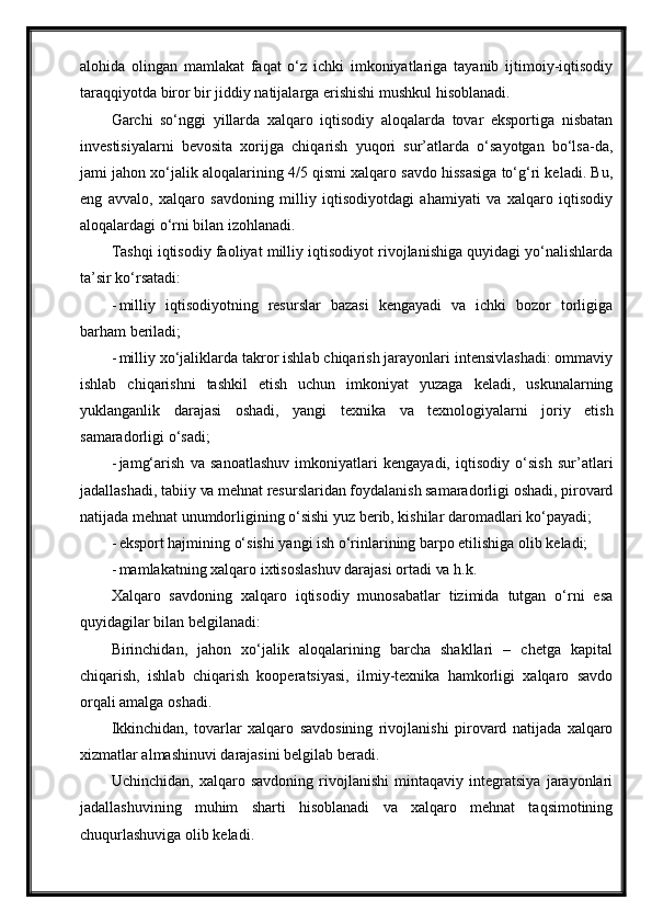 alohida   olingan   mamlakat   faqat   o‘z   ichki   imkoniyatlariga   tayanib   ijtimoiy-iqtisodiy
taraqqiyotda biror bir jiddiy natijalarga erishishi mushkul   hisoblanadi.
Garchi   so‘nggi   yillarda   xalqaro   iqtisodiy   aloqalarda   tovar   eksportiga   nisbatan
investisiyalarni   bevosita   xorijga   chiqarish   yuqori   sur’atlarda   o‘sayotgan   bo‘lsa-da,
jami jahon xo‘jalik aloqalarining 4/5 qismi xalqaro savdo hissasiga to‘g‘ri keladi. Bu,
eng   avvalo,   xalqaro   savdoning   milliy   iqtisodiyotdagi   ahamiyati   va   xalqaro   iqtisodiy
aloqalardagi o‘rni bilan izohlanadi.
Tashqi iqtisodiy faoliyat milliy iqtisodiyot rivojlanishiga quyidagi yo‘nalishlarda
ta’sir ko‘rsatadi:
- milliy   iqtisodiyotning   resurslar   bazasi   kengayadi   va   ichki   bozor   torligiga
barham   beriladi;
- milliy xo‘jaliklarda takror ishlab chiqarish jarayonlari intensivlashadi: ommaviy
ishlab   chiqarishni   tashkil   etish   uchun   imkoniyat   yuzaga   keladi,   uskunalarning
yuklanganlik   darajasi   oshadi,   yangi   texnika   va   texnologiyalarni   joriy   etish
samaradorligi   o‘sadi;
- jamg‘arish   va   sanoatlashuv   imkoniyatlari   kengayadi,   iqtisodiy   o‘sish   sur’atlari
jadallashadi, tabiiy  va  mehnat resurslaridan foydalanish samaradorligi oshadi, pirovard
natijada mehnat unumdorligining o‘sishi yuz berib, kishilar daromadlari   ko‘payadi;
- eksport hajmining o‘sishi yangi ish o‘rinlarining barpo etilishiga olib keladi;
- mamlakatning xalqaro ixtisoslashuv darajasi ortadi  va   h.k.
Xalqaro   savdoning   xalqaro   iqtisodiy   munosabatlar   tizimida   tutgan   o‘rni   esa
quyidagilar bilan belgilanadi:
Birinchidan,   jahon   xo‘jalik   aloqalarining   barcha   shakllari   –   chetga   kapital
chiqarish,   ishlab   chiqarish   kooperatsiyasi,   ilmiy-texnika   hamkorligi   xalqaro   savdo
orqali amalga oshadi.
Ikkinchidan,   tovarlar   xalqaro   savdosining   rivojlanishi   pirovard   natijada   xalqaro
xizmatlar almashinuvi darajasini belgilab beradi.
Uchinchidan,   xalqaro   savdoning   rivojlanishi   mintaqaviy   integratsiya   jarayonlari
jadallashuvining   muhim   sharti   hisoblanadi   va   xalqaro   mehnat   taqsimotining
chuqurlashuviga olib keladi. 