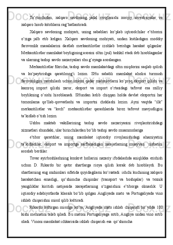 To‘rtinchidan,   xalqaro   savdoning   jadal   rivojlanishi   xorijiy   investisiyalar   va
xalqaro hisob-kitoblarni rag‘batlantiradi.
Xalqaro   savdoning   mohiyati,   uning   sabablari   ko‘plab   iqtisodchilar   e’tiborini
o‘ziga   jalb   etib   kelgan.   Xalqaro   savdoning   mohiyati,   undan   kutiladigan   moddiy
farovonlik   masalalarini   dastlab   merkantilistlar   izohlab   berishga   harakat   qilganlar.
Merkantilistlar mamlakat boyligining asosini oltin (pul) tashkil etadi deb hisoblaganlar
va ularning tashqi savdo nazariyalari shu g‘oyaga   asoslangan.
Merkantilistlar fikricha, tashqi savdo mamlakatdagi oltin miqdorini saqlab qolish
va   ko‘paytirishga   qaratilmog‘i   lozim.   SHu   sababli   mamlakat   aholisi   turmush
farovonligini yaxshilash uchun imkon qadar mahsulotlarni ko‘proq eksport qilishi va
kamroq   import   qilishi   zarur,   eksport   va   import   o‘rtasidagi   tafovut   esa   milliy
boylikning   o‘sishi   hisoblanadi.   SHundan   kelib   chiqqan   holda   davlat   eksportni   har
tomonlama   qo‘llab-quvvatlashi   va   importni   cheklashi   lozim.   Ayni   vaqtda   “ilk”
merkantilistlar   va   “kech”   merkantilistlar   qarashlarida   biroz   tafovut   mavjudligini
ta’kidlab o‘tish lozim.
Ushbu   maktab   vakillarining   tashqi   savdo   nazariyasini   rivojlantirishdagi
xizmatlari shundaki, ular birinchilardan bo‘lib tashqi savdo muammolariga
e’tibor   qaratdilar,   uning   mamlakat   iqtisodiy   rivojlanishidagi   ahamiyatini
ta’kidladilar,   eksport   va   importga   sarflanadigan   xarajatlarning   muayyan     nisbatini
asoslab   berdilar.
Tovar   ayirboshlashning   konkret   hollarini   nazariy   ifodalashda   aniqlikka   erishish
uchun   D.   Rikardo   bir   qator   shartlarga   rioya   qilish   kerak   deb   hisoblaydi.   Bu
shartlarning eng muhimlari sifatida quyidagilarni ko‘rsatadi: ishchi kuchining xalqaro
harakatchan   emasligi,   qo‘shimcha   chiqimlar   (transport   va   boshqalar)   va   texnik
yangiliklar   kiritish   natijasida   xarajatlarning   o‘zgarishini   e’tiborga   olmaslik.   U
iqtisodiy   adabiyotlarda   klassik   bo‘lib   qolgan   Angliyada   mato   va   Portugaliyada   vino
ishlab chiqarishni misol qilib   keltiradi.
Rikardo   keltirgan   misolga   ko‘ra,   Angliyada   mato   ishlab   chiqarish   bir   yilda   100
kishi mehnatini talab qiladi. Bu matoni Portugaliyaga sotib, Angliya undan vino sotib
oladi. Vinoni mamlakat ichkarisida ishlab chiqarish esa   qo‘shimcha 