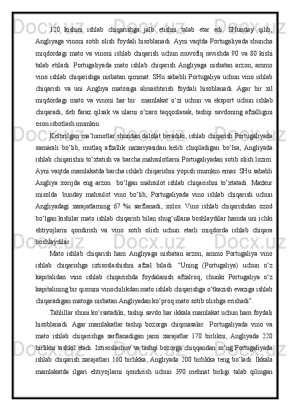 120   kishini   ishlab   chiqarishga   jalb   etishni   talab   etar   edi.   SHunday   qilib,
Angliyaga vinoni sotib olish foydali hisoblanadi. Ayni vaqtda Portugaliyada shuncha
miqdordagi   mato   va   vinoni   ishlab   chiqarish   uchun   muvofiq   ravishda   90   va   80   kishi
talab   etiladi.   Portugaliyada   mato   ishlab   chiqarish   Angliyaga   nisbatan   arzon,   ammo
vino ishlab chiqarishga  nisbatan qimmat. SHu sababli  Portugaliya uchun vino ishlab
chiqarish   va   uni   Angliya   matosiga   almashtirish   foydali   hisoblanadi.   Agar   bir   xil
miqdordagi   mato   va   vinoni   har   bir     mamlakat   o‘zi   uchun   va   e ksport   uchun   ishlab
chiqaradi,   deb   faraz   qilsak   va   ularni   o‘zaro   taqqoslasak,   tashqi   savdoning   afzalligini
oson isbotlash   mumkin.
Keltirilgan ma’lumotlar shundan dalolat beradiki, ishlab chiqarish Portugaliyada
samarali   bo‘lib,   mutlaq   afzallik   nazariyasidan   kelib   chiqiladigan   bo‘lsa,   Angliyada
ishlab chiqarishni to‘xtatish va barcha mahsulotlarni Portugaliyadan sotib olish lozim.
Ayni  vaqtda  mamlakatda barcha ishlab chiqarishni yopish mumkin emas. SHu sababli
Angliya   xorijda   eng   arzon     bo‘lgan   mahsulot   ishlab   chiqarishni   to‘xtatadi.   Mazkur
misolda   bunday   mahsulot   vino   bo‘lib,   Portugaliyada   vino   ishlab   chiqarish   uchun
Angliyadagi   xarajatlarning   67   %i   sarflanadi,   xolos.   Vino   ishlab   chiqarishdan   ozod
bo‘lgan kishilar mato ishlab chiqarish bilan shug‘ullana boshlaydilar hamda uni ichki
ehtiyojlarni   qondirish   va   vino   sotib   olish   uchun   etarli   miqdorda   ishlab   chiqara
boshlaydilar.
Mato   ishlab   chiqarish   ham   Angliyaga   nisbatan   arzon,   ammo   Portugaliya   vino
ishlab   chiqarishga   ixtisoslashishni   afzal   biladi.   “Uning   (Portugaliya)   uchun   o‘z
kapitalidan   vino   ishlab   chiqarishda   foydalanish   afzalroq,   chunki   Portugaliya   o‘z
kapitalining bir qismini vinochilikdan mato ishlab chiqarishga o‘tkazish evaziga ishlab
chiqaradigan matoga nisbatan Angliyadan ko‘proq mato sotib olishga erishadi”.
Tahlillar shuni ko‘rsatadiki, tashqi savdo har ikkala mamlakat uchun ham foydali
hisoblanadi.   Agar   mamlakatlar   tashqi   bozorga   chiqmasalar     Portugaliyada   vino   va
mato   ishlab   chiqarishga   sarflanadigan   jami   xarajatlar   170   birlikni,   Angliyada   220
birlikni tashkil etadi. Ixtisoslashuv   va  tashqi bozorga chiqqandan so‘ng Portugaliyada
ishlab   chiqarish   xarajatlari   160   birlikka,   Angliyada   200   birlikka   teng   bo‘ladi.   Ikkala
mamlakatda   ilgari   ehtiyojlarni   qondirish   uchun   390   mehnat   birligi   talab   qilingan 