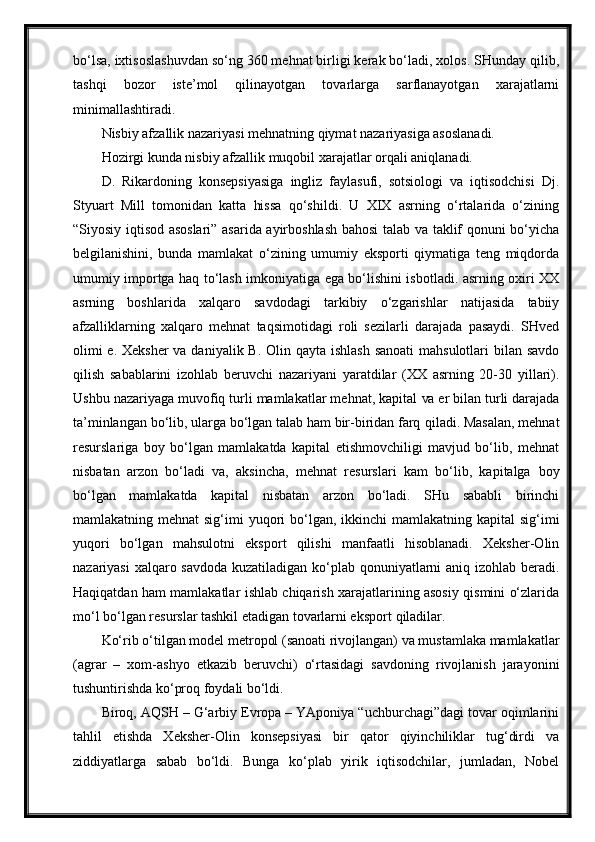 bo‘lsa, ixtisoslashuvdan so‘ng 360 mehnat birligi kerak bo‘ladi, xolos. SHunday qilib,
tashqi   bozor   iste’mol   qilinayotgan   tovarlarga   sarflanayotgan   xarajatlarni
minimallashtiradi.
Nisbiy afzallik nazariyasi mehnatning qiymat nazariyasiga asoslanadi.
Hozirgi kunda nisbiy afzallik muqobil xarajatlar orqali aniqlanadi.
D.   Rikardoning   konsepsiyasiga   ingliz   faylasufi,   sotsiologi   va   iqtisodchisi   Dj.
Styuart   Mill   tomonidan   katta   hissa   qo‘shildi.   U   XIX   asrning   o‘rtalarida   o‘zining
“Siyosiy iqtisod asoslari” asarida ayirboshlash bahosi talab va taklif qonuni bo‘yicha
belgilanishini,   bunda   mamlakat   o‘zining   umumiy   eksporti   qiymatiga   teng   miqdorda
umumiy importga haq to‘lash imkoniyatiga ega bo‘lishini isbotladi. asrning oxiri XX
asrning   boshlarida   xalqaro   savdodagi   tarkibiy   o‘zgarishlar   natijasida   tabiiy
afzalliklarning   xalqaro   mehnat   taqsimotidagi   roli   sezilarli   darajada   pasaydi.   SHved
olimi  e. Xeksher  va daniyalik B. Olin qayta ishlash sanoati  mahsulotlari bilan savdo
qilish   sabablarini   izohlab   beruvchi   nazariyani   yaratdilar   (XX   asrning   20-30   yillari).
Ushbu nazariyaga muvofiq turli mamlakatlar mehnat, kapital  va  er bilan turli darajada
ta’minlangan bo‘lib, ularga bo‘lgan talab ham bir-biridan farq   qiladi. Masalan, mehnat
resurslariga   boy   bo‘lgan   mamlakatda   kapital   etishmovchiligi   mavjud   bo‘lib,   mehnat
nisbatan   arzon   bo‘ladi   va,   aksincha,   mehnat   resurslari   kam   bo‘lib,   kapitalga   boy
bo‘lgan   mamlakatda   kapital   nisbatan   arzon   bo‘ladi.   SHu   sababli   birinchi
mamlakatning mehnat  sig‘imi  yuqori  bo‘lgan, ikkinchi  mamlakatning kapital  sig‘imi
yuqori   bo‘lgan   mahsulotni   eksport   qilishi   manfaatli   hisoblanadi.   Xeksher-Olin
nazariyasi  xalqaro savdoda  kuzatiladigan ko‘plab qonuniyatlarni aniq izohlab beradi.
Haqiqatdan ham mamlakatlar ishlab chiqarish xarajatlarining asosiy qismini o‘zlarida
mo‘l bo‘lgan resurslar tashkil etadigan tovarlarni eksport   qiladilar.
Ko‘rib o‘tilgan model metropol (sanoati rivojlangan) va mustamlaka mamlakatlar
(agrar   –   xom-ashyo   etkazib   beruvchi)   o‘rtasidagi   savdoning   rivojlanish   jarayonini
tushuntirishda ko‘proq foydali bo‘ldi.
Biroq, AQSH – G‘arbiy Evropa – YAponiya “uchburchagi”dagi tovar oqimlarini
tahlil   etishda   Xeksher-Olin   konsepsiyasi   bir   qator   qiyinchiliklar   tug‘dirdi   va
ziddiyatlarga   sabab   bo‘ldi.   Bunga   ko‘plab   yirik   iqtisodchilar,   jumladan,   Nobel 