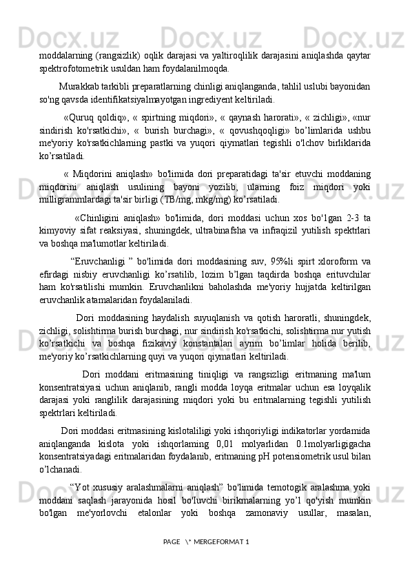 moddalarning (rangsizlik) oqlik darajasi  va yaltiroqlilik darajasini  aniqlashda qaytar
spektrofotometrik usuldan ham foydalanilmoqda. 
        Murakkab tarkibli preparatlarning chinligi aniqlanganda, tahlil uslubi bayonidan
so'ng qavsda identifikatsiyalmayotgan ingrediyent keltiriladi. 
              «Quruq   qoldiq»,   «   spirtning   miqdori»,   «   qaynash   harorati»,   «   zichligi»,   «nur
sindirish   ko'rsatkichi»,   «   burish   burchagi»,   «   qovushqoqligi»   bo’limlarida   ushbu
me'yoriy   ko'rsatkichlarning   pastki   va   yuqori   qiymatlari   tegishli   o'lchov   birliklarida
ko’rsatiladi. 
            «   Miqdorini   aniqlash»   bo'limida   dori   preparatidagi   ta'sir   etuvchi   moddaning
miqdorini   aniqlash   usulining   bayoni   yozilib,   ularning   foiz   miqdori   yoki
milligrammlardagi ta'sir birligi (TB/mg, mkg/mg) ko’rsatiladi. 
                «Chinligini   aniqlash»   bo'limida,   dori   moddasi   uchun   xos   bo'1gan   2-3   ta
kimyoviy   sifat   reaksiyasi,   shuningdek,   ultrabinafsha   va   infraqizil   yutilish   spektrlari
va boshqa ma'lumotlar keltiriladi. 
                “Eruvchanligi   ”   bo'limida   dori   moddasining   suv,   95%li   spirt   xloroform   va
efirdagi   nisbiy   eruvchanligi   ko’rsatilib,   lozim   b’lgan   taqdirda   boshqa   erituvchilar
ham   ko'rsatilishi   mumkin.   Eruvchanlikni   baholashda   me'yoriy   hujjatda   keltirilgan
eruvchanlik atamalaridan foydalaniladi. 
                  Dori   moddasining   haydalish   suyuqlanish   va   qotish   haroratli,   shuningdek,
zichligi, solishtirma burish burchagi, nur sindirish ko'rsatkichi, solishtirma nur yutish
ko’rsatkichi   va   boshqa   fizikaviy   konstantalari   ayrim   bo’limlar   holida   berilib,
me'yoriy ko’rsatkichlarning quyi va yuqori qiymatlari keltiriladi. 
                Dori   moddani   eritmasining   tiniqligi   va   rangsizligi   eritmaning   ma'lum
konsentratsiyasi   uchun   aniqlanib,   rangli   modda   loyqa   eritmalar   uchun   esa   loyqalik
darajasi   yoki   ranglilik   darajasining   miqdori   yoki   bu   eritmalarning   tegishli   yutilish
spektrlari keltiriladi. 
        Dori moddasi eritmasining kislotaliligi yoki ishqoriyligi indikatorlar yordamida
aniqlanganda   kislota   yoki   ishqorlaming   0,01   molyarlidan   0.1molyarligigacha
konsentratsiyadagi eritmalaridan foydalanib, eritmaning pH potensiometrik usul bilan
o’lchanadi. 
                “Yot   xususiy   aralashmalarni   aniqlash”   bo'limida   temotogik   aralashma   yoki
moddani   saqlash   jarayonida   hosil   bo'Iuvchi   birikmalarning   yo’l   qo'yish   mumkin
bo'lgan   me'yorlovchi   etalonlar   yoki   boshqa   zamonaviy   usullar,   masalan,
 PAGE   \* MERGEFORMAT 1 