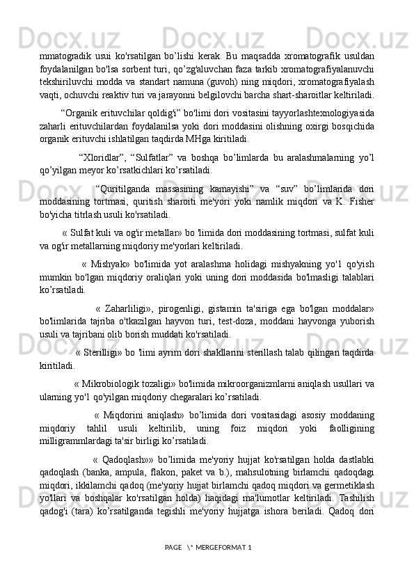 mmatogradik   usui   ko'rsatilgan   bo’lishi   kerak.   Bu   maqsadda   xromatografik   usuldan
foydalanilgan bo'lsa sorbent  turi, qo’zg'aluvchan faza tarkib xromatografiyalanuvchi
tekshiriluvchi modda va standart namuna (guvoh)  ning miqdori, xromatografiyalash
vaqti, ochuvchi reaktiv turi va jarayonni belgilovchi barcha shart-sharoitlar keltiriladi.
        “Organik erituvchilar qoldig'i” bo'limi dori vositasini tayyorlashtexnologiyasida
zaharli erituvchilardan foydalanilsa yoki  dori moddasini  olishning oxirgi  bosqichida
organik erituvchi ishlatilgan taqdirda MHga kiritiladi. 
                  “Xloridlar”,   “Sulfatlar”   va   boshqa   bo’limlarda   bu   aralashmalarning   yo’l
qo’yilgan meyor ko’rsatkichlari ko’rsatiladi.
                  “Quritilganda   massasining   kamayishi”   va   “suv”   bo’limlarida   dori
moddasining   tortmasi,   quritish   sharoiti   me'yori   yoki   namlik   miqdori   va   K.   Fisher
bo'yicha titrlash usuli ko'rsatiladi. 
         « Sulfat kuli va og'ir metallar» bo 'limida dori moddasining tortmasi, sulfat kuli
va og'ir metallarning miqdoriy me'yorlari keltiriladi. 
                    «   Mishyak»   bo'limida   yot   aralashma   holidagi   mishyakning   yo'1   qo'yish
mumkin bo'lgan miqdoriy oraliqlari  yoki  uning dori  moddasida bo'lmasligi  talablari
ko’rsatiladi. 
                        «   Zaharliligi»,   pirogenligi,   gistamin   ta'siriga   ega   bo'lgan   moddalar»
bo'limlarida   tajriba   o'tkazilgan   hayvon   turi,   test-doza,   moddani   hayvonga   yuborish
usuli va tajribani olib borish muddati ko'rsatiladi. 
                       « Sterilligi» bo 'limi ayrim dori shakllarini sterillash talab qilingan taqdirda
kiritiladi. 
             « Mikrobiologik tozaligi» bo'limida mikroorganizmlarni aniqlash usullari va
ularning yo'1 qo'yilgan miqdoriy chegaralari ko’rsatiladi. 
                          «   Miqdorini   aniqlash»   bo’limida   dori   vositasidagi   asosiy   moddaning
miqdoriy   tahlil   usuli   keltirilib,   uning   foiz   miqdori   yoki   faolligining
milligrammlardagi ta'sir birligi ko’rsatiladi. 
                          «   Qadoqlash»»   bo’limida   me'yoriy   hujjat   ko'rsatilgan   holda   dastlabki
qadoqlash   (banka,   ampula,   flakon,   paket   va   b.),   mahsulotning   birlamchi   qadoqdagi
miqdori, ikkilamchi qadoq (me'yoriy hujjat birlamchi qadoq miqdori va germetiklash
yo'llari   va   boshqalar   ko'rsatilgan   holda)   haqidagi   ma'lumotlar   keltiriladi.   Tashilish
qadog'i   (tara)   ko’rsatilganda   tegishli   me'yoriy   hujjatga   ishora   beriladi.   Qadoq   dori
 PAGE   \* MERGEFORMAT 1 