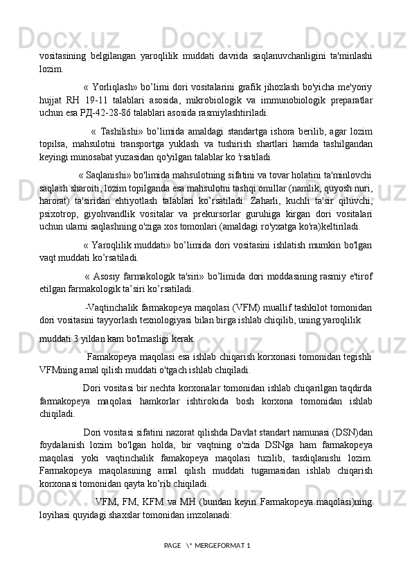 vositasining   belgilangan   yaroqlilik   muddati   davrida   saqlanuvchanligini   ta'minlashi
lozim. 
                           « Yorliqlash» bo’limi dori vositalarini grafik jihozlash bo'yicha me'yoriy
hujjat   RH   19-11   talablari   asosida,   mikrobiologik   va   immunobiologik   preparatlar
uchun esa  РД -42-28-86 talablari asosida rasmiylashtiriladi. 
                            «   Tashilishi»   bo’limida   amaldagi   standartga   ishora   berilib,   agar   lozim
topilsa,   mahsulotni   transportga   yuklash   va   tushirish   shartlari   hamda   tashilgandan
keyingi munosabat yuzasidan qo'yilgan talablar ko 'rsatiladi. 
               « Saqlanishi» bo'limida mahsulotning sifatini va tovar holatini ta'minlovchi
saqlash sharoiti, lozim topilganda esa mahsulotni tashqi omillar (namlik, quyosh nuri,
harorat)   ta'siridan   ehtiyotlash   talablari   ko’rsatiladi.   Zaharli,   kuchli   ta'sir   qiluvchi,
psixotrop,   giyohvandlik   vositalar   va   prekursorlar   guruhiga   kirgan   dori   vositalari
uchun ularni saqlashning o'ziga xos tomonlari (amaldagi ro'yxatga ko'ra)keltiriladi. 
                             « Yaroqlilik muddati» bo’limida dori vositasini ishlatish mumkin bo'lgan
vaqt muddati ko’rsatiladi. 
                             « Asosiy farmakologik ta'siri» bo’limida dori moddasining rasmiy e'tirof
etilgan farmakologik ta’siri ko’rsatiladi. 
                             -Vaqtinchalik farmakopeya maqolasi (VFM) muallif tashkilot tomonidan
dori vositasini tayyorlash texnologiyasi bilan birga ishlab chiqilib, uning yaroqlilik 
muddati 3 yildan kam bo'lmasligi kerak. 
                               Famakopeya maqolasi esa ishlab chiqarish korxonasi tomonidan tegishli
VFMning amal qilish muddati o'tgach ishlab chiqiladi. 
                      Dori vositasi bir nechta korxonalar tomonidan ishlab chiqarilgan taqdirda
farmakopeya   maqolasi   hamkorlar   ishtirokida   bosh   korxona   tomonidan   ishlab
chiqiladi. 
                Dori vositasi sifatini nazorat qilishda Davlat standart namunasi (DSN)dan
foydalanish   lozim   bo'lgan   holda,   bir   vaqtning   o'zida   DSNga   ham   farmakopeya
maqolasi   yoki   vaqtinchalik   famakopeya   maqolasi   tuzilib,   tasdiqlanishi   lozim.
Farmakopeya   maqolasining   amal   qilish   muddati   tugamasidan   ishlab   chiqarish
korxonasi tomonidan qayta ko’rib chiqiladi. 
                              VFM,   FM,   KFM   va   MH   (bundan   keyin   Farmakopeya   maqolasi)ning
loyihasi quyidagi shaxslar tomonidan imzolanadi: 
 PAGE   \* MERGEFORMAT 1 