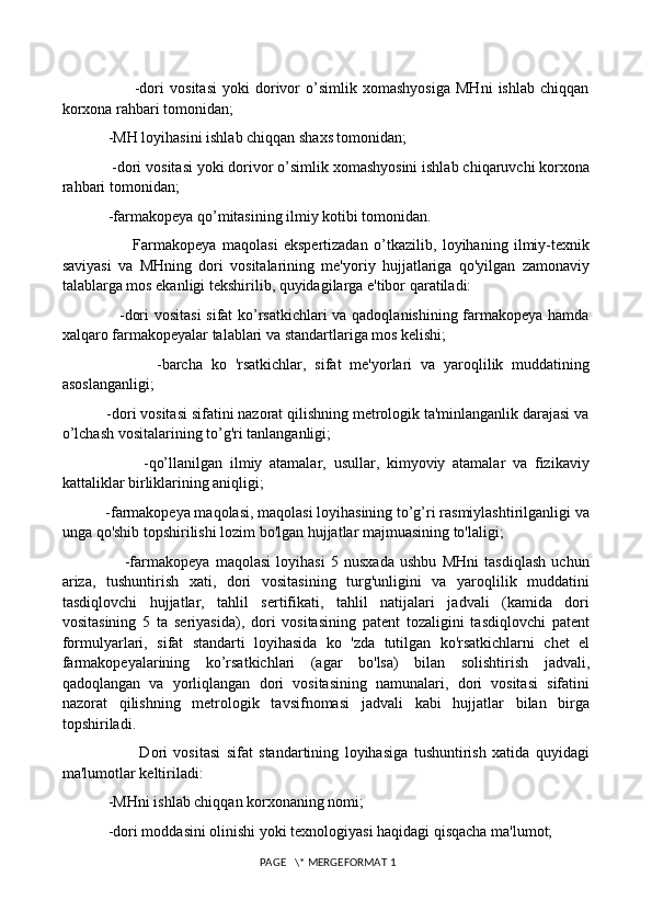                           -dori   vositasi   yoki   dorivor   o’simlik   xomashyosiga   MHni   ishlab   chiqqan
korxona rahbari tomonidan; 
            -MH loyihasini ishlab chiqqan shaxs tomonidan; 
            -dori vositasi yoki dorivor o’simlik xomashyosini ishlab chiqaruvchi korxona
rahbari tomonidan; 
            -farmakopeya qo’mitasining ilmiy kotibi tomonidan. 
                        Farmakopeya   maqolasi   ekspertizadan   o’tkazilib,   loyihaning   ilmiy-texnik
saviyasi   va   MHning   dori   vositalarining   me'yoriy   hujjatlariga   qo'yilgan   zamonaviy
talablarga mos ekanligi tekshirilib, quyidagilarga e'tibor qaratiladi: 
                     -dori vositasi  sifat ko’rsatkichlari va qadoqlanishining farmakopeya hamda
xalqaro farmakopeyalar talablari va standartlariga mos kelishi; 
                      -barcha   ko   'rsatkichlar,   sifat   me'yorlari   va   yaroqlilik   muddatining
asoslanganligi; 
           -dori vositasi sifatini nazorat qilishning metrologik ta'minlanganlik darajasi va
o’lchash vositalarining to’g'ri tanlanganligi; 
                      -qo’llanilgan   ilmiy   atamalar,   usullar,   kimyoviy   atamalar   va   fizikaviy
kattaliklar birliklarining aniqligi; 
           -farmakopeya maqolasi, maqolasi loyihasining to’g’ri rasmiylashtirilganligi va
unga qo'shib topshirilishi lozim bo'lgan hujjatlar majmuasining to'laligi; 
                      -farmakopeya   maqolasi   loyihasi   5   nusxada   ushbu   MHni   tasdiqlash   uchun
ariza,   tushuntirish   xati,   dori   vositasining   turg'unligini   va   yaroqlilik   muddatini
tasdiqlovchi   hujjatlar,   tahlil   sertifikati,   tahlil   natijalari   jadvali   (kamida   dori
vositasining   5   ta   seriyasida),   dori   vositasining   patent   tozaligini   tasdiqlovchi   patent
formulyarlari,   sifat   standarti   loyihasida   ko   'zda   tutilgan   ko'rsatkichlarni   chet   el
farmakopeyalarining   ko’rsatkichlari   (agar   bo'lsa)   bilan   solishtirish   jadvali,
qadoqlangan   va   yorliqlangan   dori   vositasining   namunalari,   dori   vositasi   sifatini
nazorat   qilishning   metrologik   tavsifnomasi   jadvali   kabi   hujjatlar   bilan   birga
topshiriladi. 
                          Dori   vositasi   sifat   standartining   loyihasiga   tushuntirish   xatida   quyidagi
ma'lumotlar keltiriladi: 
            -MHni ishlab chiqqan korxonaning nomi; 
            -dori moddasini olinishi yoki texnologiyasi haqidagi qisqacha ma'lumot; 
 PAGE   \* MERGEFORMAT 1 