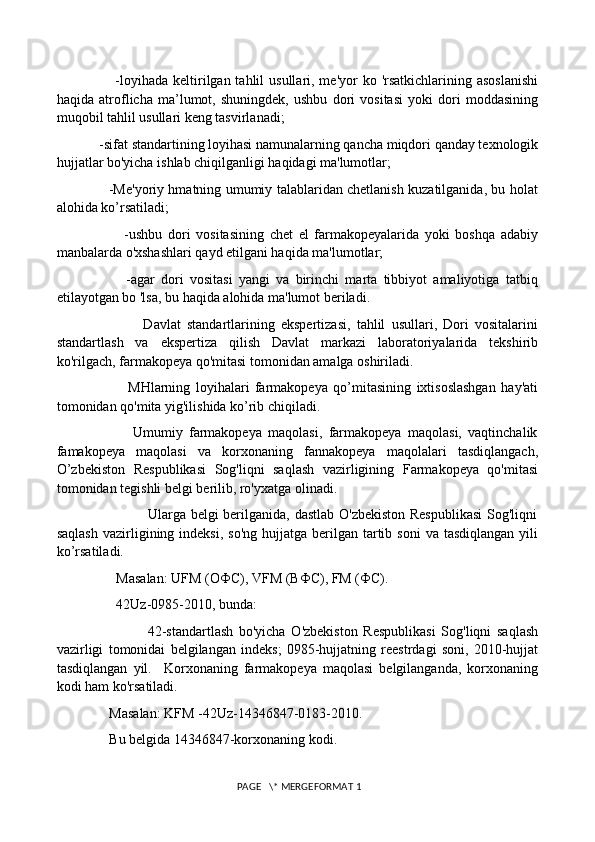                        -loyihada  keltirilgan tahlil  usullari, me'yor  ko 'rsatkichlarining asoslanishi
haqida   atroflicha   ma’lumot,   shuningdek,   ushbu   dori   vositasi   yoki   dori   moddasining
muqobil tahlil usullari keng tasvirlanadi; 
            -sifat standartining loyihasi namunalarning qancha miqdori qanday texnologik
hujjatlar bo'yicha ishlab chiqilganligi haqidagi ma'lumotlar; 
                       -Me'yoriy hmatning umumiy talablaridan chetlanish kuzatilganida, bu holat
alohida ko’rsatiladi; 
                        -ushbu   dori   vositasining   chet   el   farmakopeyalarida   yoki   boshqa   adabiy
manbalarda o'xshashlari qayd etilgani haqida ma'lumotlar; 
                      -agar   dori   vositasi   yangi   va   birinchi   marta   tibbiyot   amaliyotiga   tatbiq
etilayotgan bo 'lsa, bu haqida alohida ma'lumot beriladi. 
                            Davlat   standartlarining   ekspertizasi,   tahlil   usullari,   Dori   vositalarini
standartlash   va   ekspertiza   qilish   Davlat   markazi   laboratoriyalarida   tekshirib
ko'rilgach, farmakopeya qo'mitasi tomonidan amalga oshiriladi. 
                          MHlarning   loyihalari   farmakopeya   qo’mitasining   ixtisoslashgan   hay'ati
tomonidan qo'mita yig'ilishida ko’rib chiqiladi. 
                        Umumiy   farmakopeya   maqolasi,   farmakopeya   maqolasi,   vaqtinchalik
famakopeya   maqolasi   va   korxonaning   fannakopeya   maqolalari   tasdiqlangach,
O’zbekiston   Respublikasi   Sog'liqni   saqlash   vazirligining   Farmakopeya   qo'mitasi
tomonidan tegishli belgi berilib, ro'yxatga olinadi. 
                                     Ularga belgi berilganida, dastlab O'zbekiston  Respublikasi  Sog'liqni
saqlash   vazirligining  indeksi,   so'ng  hujjatga berilgan  tartib  soni   va tasdiqlangan  yili
ko’rsatiladi. 
                 Masalan: UFM (O Ф C), VFM (B Ф C), FM ( Ф C). 
                 42Uz-0985-2010, bunda: 
                                42-standartlash   bo'yicha   O'zbekiston   Respublikasi   Sog'liqni   saqlash
vazirligi   tomonidai   belgilangan   indeks;   0985-hujjatning   reestrdagi   soni,   2010-hujjat
tasdiqlangan   yil.     Korxonaning   farmakopeya   maqolasi   belgilanganda,   korxonaning
kodi ham ko'rsatiladi. 
               Masalan: KFM -42Uz-14346847-0183-2010. 
               Bu belgida 14346847-korxonaning kodi. 
 PAGE   \* MERGEFORMAT 1 