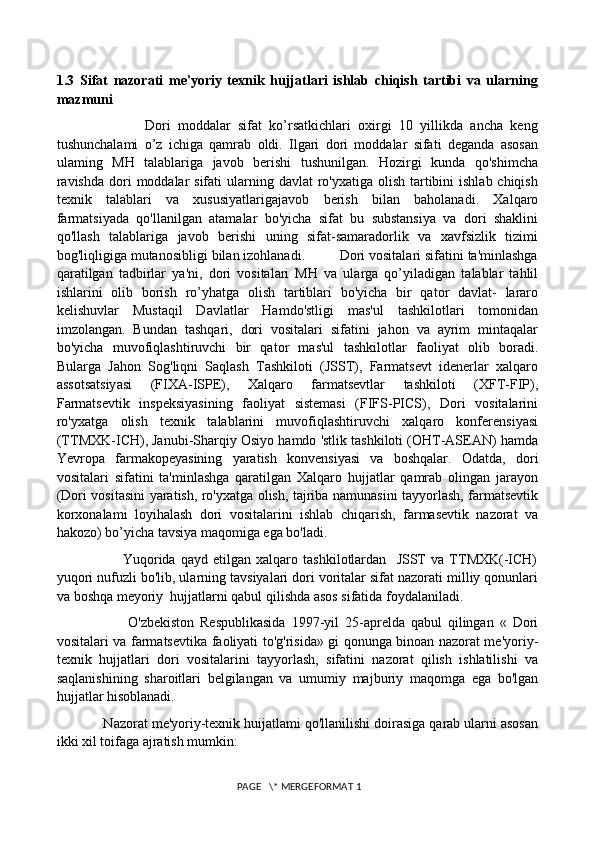 1.3   Sifat   nazorati   me'yoriy   texnik   hujjatlari   ishlab   chiqish   tartibi   va   ularning
mazmuni
                        Dori   moddalar   sifat   ko’rsatkichlari   oxirgi   10   yillikda   ancha   keng
tushunchalami   o’z   ichiga   qamrab   oldi.   Ilgari   dori   moddalar   sifati   deganda   asosan
ulaming   MH   talablariga   javob   berishi   tushunilgan.   Hozirgi   kunda   qo'shimcha
ravishda  dori  moddalar  sifati  ularning davlat  ro'yxatiga olish tartibini  ishlab chiqish
texnik   talablari   va   xususiyatlarigajavob   berish   bilan   baholanadi.   Xalqaro
farmatsiyada   qo'llanilgan   atamalar   bo'yicha   sifat   bu   substansiya   va   dori   shaklini
qo'llash   talablariga   javob   berishi   uning   sifat-samaradorlik   va   xavfsizlik   tizimi
bog'liqligiga mutanosibligi bilan izohlanadi.         Dori vositalari sifatini ta'minlashga
qaratilgan   tadbirlar   ya'ni,   dori   vositalari   MH   va   ularga   qo’yiladigan   talablar   tahlil
ishlarini   olib   borish   ro’yhatga   olish   tartiblari   bo'yicha   bir   qator   davlat-   lararo
kelishuvlar   Mustaqil   Davlatlar   Hamdo'stligi   mas'ul   tashkilotlari   tomonidan
imzolangan.   Bundan   tashqari,   dori   vositalari   sifatini   jahon   va   ayrim   mintaqalar
bo'yicha   muvofiqlashtiruvchi   bir   qator   mas'ul   tashkilotlar   faoliyat   olib   boradi.
Bularga   Jahon   Sog'liqni   Saqlash   Tashkiloti   (JSST),   Farmatsevt   idenerlar   xalqaro
assotsatsiyasi   (FIXA-ISPE),   Xalqaro   farmatsevtlar   tashkiloti   (XFT-FIP),
Farmatsevtik   inspeksiyasining   faoliyat   sistemasi   (FIFS-PICS),   Dori   vositalarini
ro'yxatga   olish   texnik   talablarini   muvofiqlashtiruvchi   xalqaro   konferensiyasi
(TTMXK-ICH), Janubi-Sharqiy Osiyo hamdo 'stlik tashkiloti (OHT-ASEAN) hamda
Yevropa   farmakopeyasining   yaratish   konvensiyasi   va   boshqalar.   Odatda,   dori
vositalari   sifatini   ta'minlashga   qaratilgan   Xalqaro   hujjatlar   qamrab   olingan   jarayon
(Dori vositasini yaratish, ro'yxatga olish, tajriba namunasini tayyorlash, farmatsevtik
korxonalami   loyihalash   dori   vositalarini   ishlab   chiqarish,   farmasevtik   nazorat   va
hakozo) bo’yicha tavsiya maqomiga ega bo'ladi.
                          Yuqorida   qayd   etilgan   xalqaro   tashkilotlardan     JSST   va   TTMXK(-ICH)
yuqori nufuzli bo'lib, ularning tavsiyalari dori voritalar sifat nazorati milliy qonunlari
va boshqa meyoriy  hujjatlarni qabul qilishda asos sifatida foydalaniladi. 
                        O'zbekiston   Respublikasida   1997-yil   25-aprelda   qabul   qilingan   «   Dori
vositalari va farmatsevtika faoliyati to'g'risida» gi qonunga binoan nazorat me'yoriy-
texnik   hujjatlari   dori   vositalarini   tayyorlash,   sifatini   nazorat   qilish   ishlatilishi   va
saqlanishining   sharoitlari   belgilangan   va   umumiy   majburiy   maqomga   ega   bo'lgan
hujjatlar hisoblanadi. 
            Nazorat me'yoriy-texnik huijatlami qo'llanilishi doirasiga qarab ularni asosan
ikki xil toifaga ajratish mumkin: 
 PAGE   \* MERGEFORMAT 1 