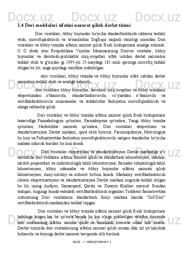 1.4 Dori moddalari sifatini nazorat qilish davlat tizimi
                         Dori vositalari, tibbiy buyumlar bo'yicha standartlashtirish ishlarini tashkil
etish,   muvofiqlashtirish   va   ta'minlashni   Sog'liqni   saqlash   vazirligi   nomidan   Dori
vositalari va tibbiy texnika sifatini nazorat qilish Bosh boshqarmasi amalga oshiradi.
U   O   zbeki   ston   Respublikasi   Vazirlar   Mmamasining   Dorivor   vositalar,   tibbiy
buyumlar   va   davolash-prolilaktik   oziq-ovqatlari   sifati   ustidan   davlat   nazoratini
tashkil  etish   to  g'risida»   gi   1995-yil  25-maydagi  181-sonli   qaroriga  muvofiq  tashkil
etilgan bo lib, unga quyidagi vazifalar yuklatilgan: 
                          -dori   vositalari,   tibbiy   texnika   va   tibbiy   buyumlar   sifati   ustidan   davlat
nazoratini tashkil etish va amalga oshirish; 
              -dori vositalari tibbiy buyumlar, davolash oziq-ovqatlari va tibbiy texnikani
ekspertizadan   o'tkazuvchi,   standartlashtiruvchi,   ro’yxatdan   o’tkazuvchi   va
sertifikatlashtiruvchi   muassasalar   va   tashkilotlar   faoliyatini   muvofiqlashtirish   va
ularga rahbarlik qilish. 
                           Dori vositalari va tibbiy texnika sifatini nazorat qilish Bosh boshqarmasi
tasarrufiga   Fannakologiya   qo'mitasi,   Farmakopeya   qo'mitasi,   Yangi   tibbiy   texnika
qo'mitasi,   Narkotiklar   nazorati   qo'mitasi,   Dori   vositalari   ekspertizasi   va
standartizatsiyasi   Davlat   markazi,   qayd   etish   byurosi,   Farminspeksiya,   Metrologiya
bo limi va Fafmatsevtika faoliyatini muvofiqlashtiruvchi xalqaro standartlar bo'yicha
malaka oshirish kurslari bo limi kiradi. 
                              Dori   vositalari   ekspertizasi   va   standartizatsiyasi   Davlat   markaziga   o’z
navbatida dori vositalari sifatini fiazorat qilish va standartlash laboratoriyasi, vaksina,
zardob preparatlari va mikrobiologik tahlil laboratoriyasi, farmako-toksikologik tahlil
laboratoriyasi,   tibbiy   uskunalar   va   tibbiy   buyumlar   sifatini   nazorati   qilish
laboratoriyasi,   ihniy-uslubiy   va   axborot   bo'limi   kiradi.   Markaziy   sertifikatlashtirish
idorasi ekspertizatsiyasi  va standartizatsiyasi Davlat markazi negizida tashkil etilgan
bo   lib,   uning   Andijon,   Samarqand,   Qarshi   va   Xorazm   filiallari   mavjud.   Bundan
tashqari, bugungi kunda vakolatli sertifikatlashtirish organlari Toshkent farmatsevtika
instimtining   Dori   vositalarini   standartlash   Ilmiy   markazi   hamda   “Sof-Dori”
sertifikatlashtirish markazidan tashkil topgan. 
                             Dori vositalari va tibbiy texnika sifatini nazorat qilish Bosh boshqarmasi
tarkibiga   kirgan   har   bir   qo'mita   hamda   bo   lim   o'ziga   yuklatilgan   vazifasi   doirasida
dori   vositasining   sifatini   nazorat   qilish   va   taminlash   borasida   ishlar   olib   boradi.
Davlat  tizimida dori  vositalarining sifatini  nazorat qilish asosan  ikki xil  yo’nalishda
birlamchi va keyingi davlat nazorati tariqasida olib boriladi. 
 PAGE   \* MERGEFORMAT 1