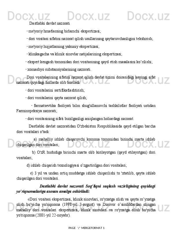              Dastlabki davlat nazorati
          · me'yoriy hmatlaming birlamchi ekspertizasi; 
          · dori vositasi sifatini nazorat qilish usullarining qaytaruvchanligini tekshirish; 
          · me'yoriy hujjatlaming yakuniy ekspertizasi; 
          · klinikagacha va klinik sinovlar natijalarining ekspertizasi; 
         · ekspert kengash tomonidan dori vositasining qayd etish masalasini ko’rilishi; 
         · xomashyo substansiyalarining nazorati. 
          Dori vositalarining sifatini nazorat qilish davlat tizimi doirasidagi keyingi sifat
nazorati quyidagi hollarda olib boriladi: 
         · dori vositalarini sertifikatlashtirish; 
         · dori vositalarini qayta nazorat qilish; 
                  ·   farmatsevtika   faoliyati   bilm   shug'ullanuvchi   tashkilotlar   faoliyati   ustidan
Farminspeksiya nazorati; 
         · dori vositasining sifati buzilganligi aniqlangan holiardagi nazorat. 
                   Dastlabki davlat nazoratidan O'zbekiston Respublikasida qayd etilgan barcha
dori vositalari o'tadi: 
                    a)   mahalliy   ishlab   chiqaruvchi   komona   tomonidan   birinchi   marta   ishlab
chiqarilgan dori vositalari; 
                    b)   O'zR   hududiga   birinchi   marta   olib   kirilayotgan   (qayd   etilayotgan)   dori
vositalari; 
          d) ishlab chiqarish texnologiyasi o’zgartirilgan dori vositalari; 
                   e) 3 yil va undan ortiq muddatga ishlab chiqarilishi  to 'xtatilib, qayta ishlab
chiqarilgan dori vositalari. 
                      Dastlabki   davlat   nazorati   Sog’liqni   saqlash   vazirligining   quyidagi
yo’riqnomalariga asosan amalga oshiriladi: 
          «Dori vositasi ekspertizasi, klinik sinovlari, ro'yxatga olish va qayta ro’yxatga
olish   bo'yicha   yo'riqnoma   (1998-yil   3-avgust)   va   Dorivor   o’simliklardan   olingan
mahalliy   dori   vositalari   ekspertizasi,   klinik   sinovlari   va   ro'yxatga   olish   bo'yicha
yo'riqnoma (2001-yil 22-noyabr). 
 PAGE   \* MERGEFORMAT 1 