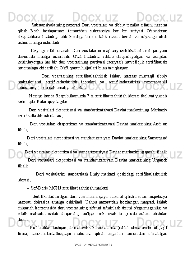                   Substansiyalarning  nazorati  Dori   vositalari   va  tibbiy  texnika  sifatini   nazorat
qilish   Bosh   boshqarmasi   tomonidan   substansiya   har   bir   seriyasi   O'zbekiston
Respublikasi   hududiga   olib   kirishga   bir   martalik   ruxsat   berish   va   ro'yxatga   olish
uchun amalga oshiriladi. 
                 Keyingi  sifat nazorati. Dori  vositalarini majburiy sertifikatlashtirish jarayoni
davomida   amalga   oshiriladi.   O'zR   hududida   ishlab   chiqarilayotgan   va   xorijdan
keltirilayotgan   har   bir   dori   vositasining   partiyasi   (seriyasi)   muvofiqlik   sertifikatisiz
muomalaga chiqarilishi O'zR qonun hujjatlari bilan taqiqlangan. 
                  Dori   vositasining   sertifikatlashtirish   ishlari   maxsus   mustaqil   tibbiy
mahsulotlami   sertifikatlashtirish   idoralari   va   sertifikatlashtirish   nazorat-tahlil
laboratoriyalari orqali amalga oshiriladi. 
          Hozirgi kunda Respublikamizda 7 ta sertifikattashtirish idorasi faoliyat yuritib
kelmoqda. Bular quyidagilar: 
               Dori vositalari ekspertizasi va standartizatsiyasi Davlat markazining Markaziy
sertifikatlashtirish idorasi; 
                Dori  vositalari  ekspertizasi  va   standartizatsiyasi  Davlat  markazining  Andijon
filiali; 
        Dori vositalari ekspertizasi va standartizatsiyasi Davlat markazining Samarqand
filiali; 
       Dori vositalari ekspertizasi va standartizatsiyasi Davlat markazining qarshi filiali;
            Dori   vositalari   ekspertizasi   va   standartizatsiyasi   Davlat   markazining   Urganch
filiali; 
                    Dori   vositalarini   standartlash   Ilmiy   markazi   qoshidagi   sertifikatlashtirish
idorasi; 
         « Sof-Dori» MCHJ sertifikatlashtirish markazi. 
                   Sertifikatlashtirilgan dori  vositalarini  qayta nazorat  qilish asosan  inspeksiya
nazorati   doirasida   amalga   oshiriladi.   Ushbu   nazoratdan   ko'zlangan   maqsad,   ishlab
chiqarish   korxonasida   dori   vositasining   sifatini   ta'minlash   tizimi   o'zgarmaganligi   va
sifatli   mahsulot   ishlab   chiqarishga   bo'lgan   imkoniyati   to   g'risida   xulosa   olishdan
iborat.
                 Bu holatdan tashqari, farmatsevtik korxonalarida (ishlab chiqaruvchi, ulgurj I
firma,   dorixonalarda)huquqni   muhofaza   qilish   organlari   tomonidan   o’rnatilgan
 PAGE   \* MERGEFORMAT 1 