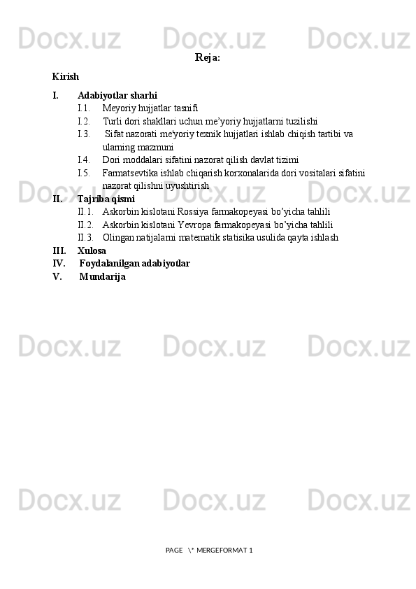 Reja:
Kirish 
I. Adabiyotlar sharhi
I.1. Meyoriy hujjatlar tasnifi
I.2. Turli dori shakllari uchun me’yoriy hujjatlarni tuzilishi
I.3.  Sifat nazorati me'yoriy texnik hujjatlari ishlab chiqish tartibi va 
ularning mazmuni
I.4. Dori moddalari sifatini nazorat qilish davlat tizimi
I.5. Farmatsevtika ishlab chiqarish korxonalarida dori vositalari sifatini 
nazorat qilishni uyushtirish
II. Tajriba qismi
II.1. Askorbin kislotani Rossiya farmakopeyasi bo’yicha tahlili
II.2. Askorbin kislotani Yevropa farmakopeyasi bo’yicha tahlili
II.3. Olingan natijalarni matematik statisika usulida qayta ishlash
III. Xulosa
IV.  Foydalanilgan adabiyotlar
V.  Mundarija
 PAGE   \* MERGEFORMAT 1 