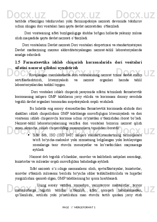 tartibda   o'tkazilgan   tekshiruvlari   yoki   farminspeksiya   nazorati   davomida   tekshiruv
uchun olingan dori vositalari ham qayta davlat nazoratidan  o'tkaziladi. 
               Dori vositasining sifati buzilganligiga shubha bo'lgan hollarda yakuniy xulosa
olish maqsadida qayta davlat nazorati o’tkaziladi. 
        Dori vositalarini Davlat nazorati Dori vositalari ekspertizasi va standartizatsiyasi
Davlat   markazining   maxsus   akkreditatsiyalangan   nazorat-tahlil   laboratoriyalarida
amalga oshiriladi . 
1.5   Farmatsevtika   ishlab   chiqarish   korxonalarida   dori   vositalari
sifatini nazorat qilishni uyushtirish
                        Rivojlangan  mamlakatlarda  dori   vositalarining  nazorat   tizimi   davlat   milliy
sertifikatlashtirish,   litsenziyalash   va   nazorat   organlari   hamda   tahlil
laboratoriyalaridan tashkil topgan. 
                        Dori   vositalari   ishlab   chiqarish   jarayonida   sifatni   ta'minlash   farmatsevtik
korxonaning   xalqaro   GMP   talablarini   joriy   etilishi   va   korxonani   doimiy   ravishda
tegishli davlat organlari tomonidan inspeksiyalash orqali erishiladi. 
                      Bu   holatda   eng   asosiy   elementlardan   farmatsevtik   korxonada   alohida   dori
shakllari   ishlab   chiqarilishini   GMP   talablariga   muvofiqligini   litsenziyalash   va   dori
vositasini   ishlab   chiqaruvchi   korxona   uchun   ro'yxatdan   o’tkazishdan   iborat   bo’ladi.
Nazorat-tahlil   laboratoriyalarining   vazifasi   dori   vositalari   bozorini   nazorat   qilish
emas, aksincha, ishlab chiqarishdagi muammolarni topishdan iboratdir. 
 Sifat   deb,   ISO   (ISO   8402   xalqaro   standarti)standartining   tarmoqlararo
ta'rifi   bo'yicha-mahsulot   yoki   xizmatning   belgilangan   yoki   kutilayotgan
xossalariga   tasir   etuvchi   xususiyatlar   va   ko’rsatkichlari   majmuasiga
aytiladi. 
                       Nazorat deb tegishli o'lchashlar, sinovlar va kalibrlash natijalari asosidagi,
kuzatuvlar va xulosalar orqali muvofiqlikni baholashga aytiladi. 
                    Sifat   nazorati   o’z   ichiga   namunalarni   olish,   spetsifikatsiyalar,   kuzatuvlar,
sinovlar   o'tkazish   xulosasini   berilishi   bo'yicha   ishlar   tashkillashtirilishi   va   hujjatlar
yurgizilishini qamrab olgan, GMP talablarining bir qismi hisoblanadi. 
                    Uning   asosiy   vazifasi   xomashyo,   yarimtayyor   mahsulotlar,   tayyor
mahsulotlarga   tegishli   tahlillar   o’tkazilib,   sifati   qoniqarli   baholanmasdan,
qo’llanilishi,   sotilishi   yoki   jo'natilishini   man   etuvchi   tartib   qoidani   joriy   etish
 PAGE   \* MERGEFORMAT 1 