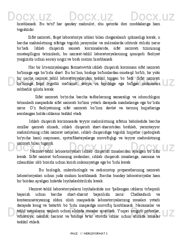 hisoblanadi.   Bu   ta'rif   har   qanday   mahsulot,   shu   qatorda   dori   moddalariga   ham
tegishlidir. 
          Sifat nazorati, faqat laboratoriya ishlari bilan chegaralanib qolmasligi kerak, u
barcha mahsulotning sifatiga tegishli jarayonlar va xulosalarda ishtirok etilishi zarur
bo’ladi.   Ishlab   chiqarish   sanoati   korxonalarida,   sifat   nazorati   tizimining
mustaqilligini   ta'minlash,   bu   nazorat-tahlil   laboratoriyalarining   qoniqarli   faoliyat
yurgizishi uchun asosiy negiz va bosh mezon hisoblanadi. 
                 Har bir litsenziyalangan farmatsevtik ishlab chiqarish korxonasi sifat nazorati
bo'limiga ega bo’lishi shart. Bu bo’lim, boshqa bo'limlardan mustaqil bo'lib, bir yoki
bir   necha   nazorat   tahlil   laboratoriyalaridan   tashkil   topgan   bo   'ladi.   Sifat   nazorati
bo’limiga   faqat   tegishli   ma'lumot,   saviya   va   tajribaga   ega   bo'lgan   mutaxassis
rahbarlik qilishi kerak. 
                  Sifat   nazorati   bo'yicha   barcha   tadbirlarning   samaraligi   va   ishonchligini
ta'minlash maqsadida sifat nazorati bo'limi yetarli darajada manbalariga ega bo’lishi
zarur.   O’z   faoliyatining   sifat   nazorati   bo’limi   davlat   va   tarmoq   hujjatlariga
asoslangan holda ishlarini tashkil etadi. 
                Ishlab   chiqarish   korxonasida   tayyor   mahsulotning   sifatini   baholashda   barcha
omillar   qamrab   olinadi,   ishlab   chiqarish   shart-sharoitidan   boshlab,   yarimtayyor
mahsulotning ichki nazorat natijalari, ishlab chiqarishga tegishli hujjatlar (qadoqlash
bo'yicha   ham)   majmuasi,   spetsifikatsiyalarga   muvofiqligi   va   tayyor   mahsulotning
nazorati bilan tugaydi. 
                Nazorat-tahlil   laboratoriyalari   ishlab   chiqarish   zonalaridan   ajralgan   bo’lishi
kerak.   Sifat   nazorat   bo'limining   xodimlari,   ishlab   chiqarish   zonalariga,   namuna   va
izlanishlar olib borishi uchun kirish imkoniyatiga ega bo 'lishi kerak. 
                  Bu   biologik,   mikrobiologik   va   radioizotop   preparatlarining   nazorati
laboratoriyalari   uchun   juda   muhim   hisoblanadi.   Barcha   bunday   laboratoriyalar   ham
bir biridan ajralgan holatda loyihalashtirilishi kerak. 
                Nazorat-tahlil  laboratoriyalarni  loyihalashda  mo  'ljallangan  ishlarni  to'laqonli
bajarish   uchun   barcha   shart-sharoit   bajarilishi   zarur.   Chalkashish   va
kontaminatsiyaning   oldini   olish   maqsadida   laboratoriyalarning   xonalari   yetarli
darajada   keng   va   batartib   bo   'lishi   maqsadga   muvofiq   hisoblanadi.   Namunalar   va
tahlil   natijalarini   saqlash   uchun   alohida   xonalar   ajratiladi.   Yuqori   sezgirli   priborlar,
vibratsiya,   namlik,   harorat   va   boshqa   ta'sir   etuvchi   ishlar   uchun   alohida   xonalar
tashkil etiladi. 
 PAGE   \* MERGEFORMAT 1