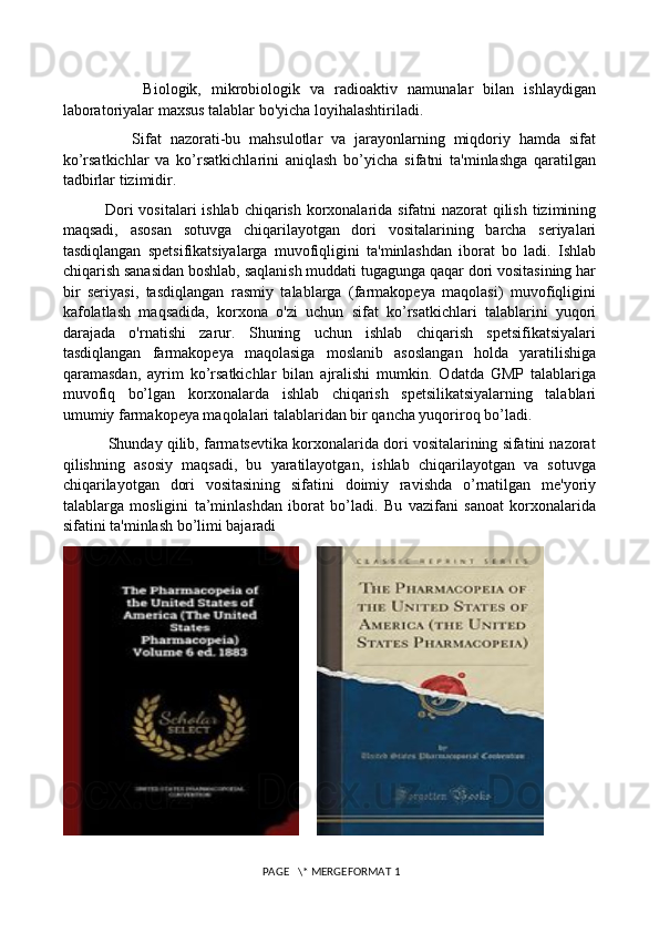                 Biologik,   mikrobiologik   va   radioaktiv   namunalar   bilan   ishlaydigan
laboratoriyalar maxsus talablar bo'yicha loyihalashtiriladi. 
                Sifat   nazorati-bu   mahsulotlar   va   jarayonlarning   miqdoriy   hamda   sifat
ko’rsatkichlar   va   ko’rsatkichlarini   aniqlash   bo’yicha   sifatni   ta'minlashga   qaratilgan
tadbirlar tizimidir. 
               Dori  vositalari  ishlab chiqarish korxonalarida sifatni nazorat qilish tizimining
maqsadi,   asosan   sotuvga   chiqarilayotgan   dori   vositalarining   barcha   seriyalari
tasdiqlangan   spetsifikatsiyalarga   muvofiqligini   ta'minlashdan   iborat   bo   ladi.   Ishlab
chiqarish sanasidan boshlab, saqlanish muddati tugagunga qaqar dori vositasining har
bir   seriyasi,   tasdiqlangan   rasmiy   talablarga   (farmakopeya   maqolasi)   muvofiqligini
kafolatlash   maqsadida,   korxona   o'zi   uchun   sifat   ko’rsatkichlari   talablarini   yuqori
darajada   o'rnatishi   zarur.   Shuning   uchun   ishlab   chiqarish   spetsifikatsiyalari
tasdiqlangan   farmakopeya   maqolasiga   moslanib   asoslangan   holda   yaratilishiga
qaramasdan,   ayrim   ko’rsatkichlar   bilan   ajralishi   mumkin.   Odatda   GMP   talablariga
muvofiq   bo’lgan   korxonalarda   ishlab   chiqarish   spetsilikatsiyalarning   talablari
umumiy farmakopeya maqolalari talablaridan bir qancha yuqoriroq bo’ladi. 
           Shunday qilib, farmatsevtika korxonalarida dori vositalarining sifatini nazorat
qilishning   asosiy   maqsadi,   bu   yaratilayotgan,   ishlab   chiqarilayotgan   va   sotuvga
chiqarilayotgan   dori   vositasining   sifatini   doimiy   ravishda   o’rnatilgan   me'yoriy
talablarga   mosligini   ta’minlashdan   iborat   bo’ladi.   Bu   vazifani   sanoat   korxonalarida
sifatini ta'minlash bo’limi bajaradi
    
 PAGE   \* MERGEFORMAT 1 