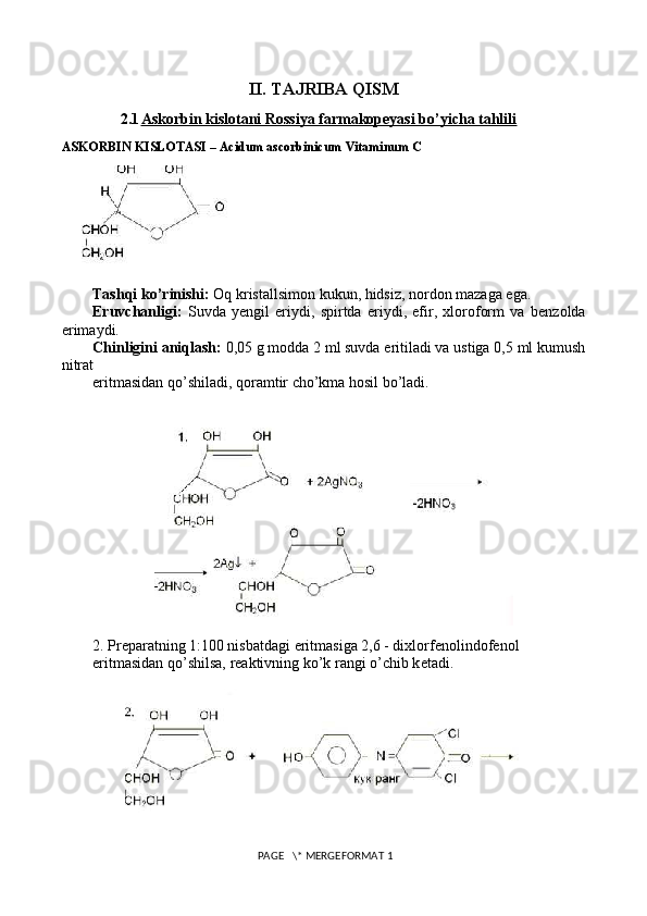 II. TAJRIBA QISM
2.1 Askorbin kislotani Rossiya farmakopeyasi bo’yicha tahlili   
ASKORBIN KISLOTASI – Acidum ascorbinicum Vitaminum C
Tashqi ko’rinishi:  Oq kristallsimon kukun, hidsiz, nordon mazaga ega.
Eruvchanligi:   Suvda   y е ngil   eriydi,   spirtda   eriydi,   efir,   xloroform   va   b е nzolda
erimaydi.
Chinligini aniqlash:  0,05 g modda 2 ml suvda eritiladi va ustiga 0,5 ml kumush
nitrat
eritmasidan qo’shiladi, qoramtir cho’kma hosil bo’ladi.
2. Pr е paratning 1:100 nisbatdagi eritmasiga 2,6 - dixlorf е nolindof е nol
eritmasidan qo’shilsa, r е aktivning ko’k rangi o’chib k е tadi.
 PAGE   \* MERGEFORMAT 1 