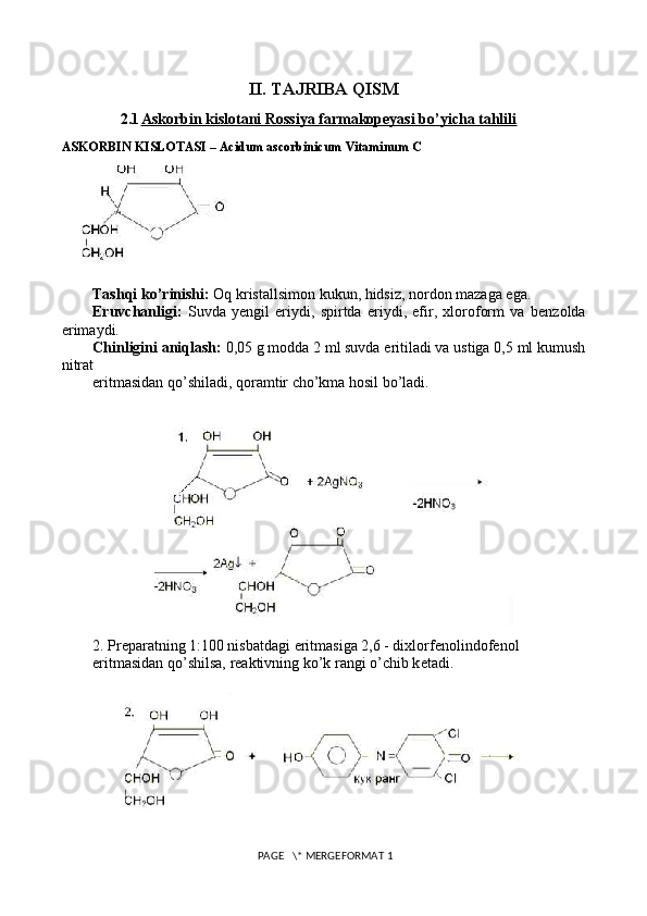 II. TAJRIBA QISM
2.1 Askorbin kislotani Rossiya farmakopeyasi bo’yicha tahlili   
ASKORBIN KISLOTASI – Acidum ascorbinicum Vitaminum C
Tashqi ko’rinishi:  Oq kristallsimon kukun, hidsiz, nordon mazaga ega.
Eruvchanligi:   Suvda   y е ngil   eriydi,   spirtda   eriydi,   efir,   xloroform   va   b е nzolda
erimaydi.
Chinligini aniqlash:  0,05 g modda 2 ml suvda eritiladi va ustiga 0,5 ml kumush
nitrat
eritmasidan qo’shiladi, qoramtir cho’kma hosil bo’ladi.
2. Pr е paratning 1:100 nisbatdagi eritmasiga 2,6 - dixlorf е nolindof е nol
eritmasidan qo’shilsa, r е aktivning ko’k rangi o’chib k е tadi.
 PAGE   \* MERGEFORMAT 1