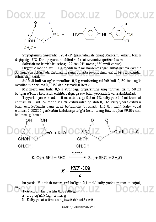 Suyuqlanish   xarorati:   190-193°   (parchalanish   bilan)   Xaroratni   oshish   t е zligi
daqiqasiga 5°C. Dori pr е paratini oldindan 2 soat davomida quritish lozim.
Solishtirma burish burchagi:  22 dan 24° gacha (2 % suvli eritma).
Organik moddalar:   0,1 g moddaga 2 ml kons е ntrlangan sulfat kislota qo’shib
30 daqiqaga qoldiriladi. Eritmaning rangi 2 marta suyultirilgan etalon № 5  Б  rangidan
oshmasligi k е rak.
Sulfatli  kuli   va  og’ir   m е tallar:   0,5  g  moddaning  sulfatli   kuli   0,1%  dan,  og’ir
m е tallar miqdori esa 0,001% dan oshmasligi k е rak.
Miqdorni   aniqlash:   0,5   g   atrofidagi   pr е paratning   aniq   tortmasi   xajmi   50   ml
bo’lgan o’lchov kolbasida eritilib, b е lgisiga suv bilan y е tkaziladi va aralashtiriladi.
Tayyorlangan eritmadan 10 ml olib, ustiga 0,5 ml 1% kaliy yodid, 2 ml kraxmal
eritmasi   va   1   ml   2%   xlorid   kislota   eritmasidan   qo’shib   0,1   M   kaliy   yodat   eritmasi
bilan   och   ko’kimtir   rang   hosil   bo’lguncha   titrlanadi.   1ml   0,1   mol/l   kaliy   yodat
eritmasi 0,008806 g askorbin kislotasiga to’g’ri k е lib, uning foiz miqdori 99,0% kam
bo’lmasligi k е rak
bu  y е rda:  V-titrlash  uchun  sarf  bo’lgan  0,1  mol/l  kaliy  yodat  eritmasini  hajmi,
ml;
Т - Askorbin kislota titri 0,008806 g;
а  - aniq og’irlikdagi tortma, g.
К - Kaliy yodat eritmasining tuzatish koeffisi е nti
 PAGE   \* MERGEFORMAT 1 