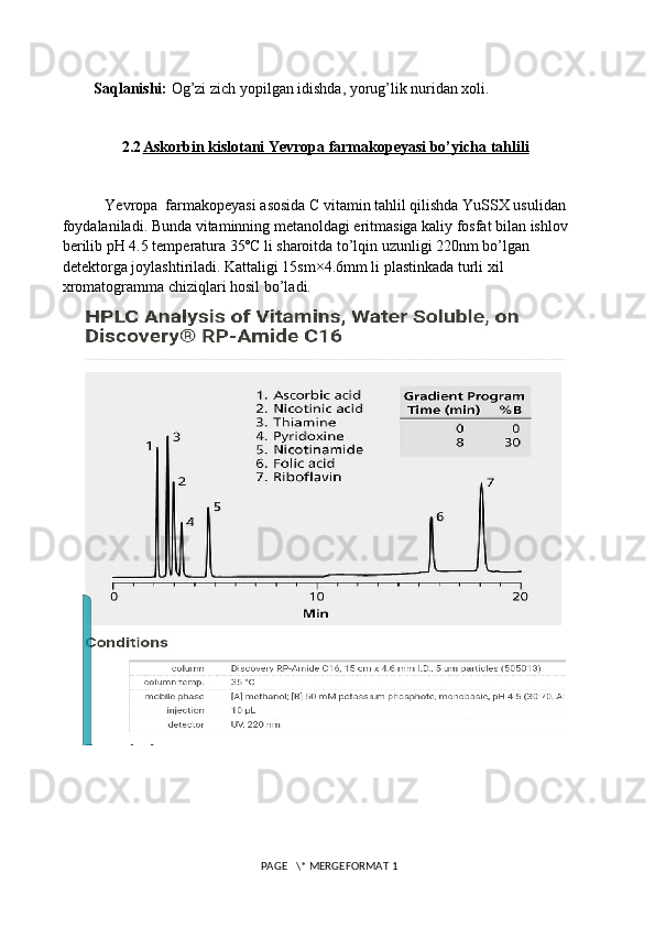 Saqlanishi:  Og’zi zich yopilgan idishda, yorug’lik nuridan xoli.
2.2 Askorbin kislotani Yevropa farmakopeyasi bo’yicha tahlili   
           Yevropa  farmakopeyasi asosida C vitamin tahlil qilishda YuSSX usulidan 
foydalaniladi. Bunda vitaminning metanoldagi eritmasiga kaliy fosfat bilan ishlov 
berilib pH 4.5 temperatura 35ºC li sharoitda to’lqin uzunligi 220nm bo’lgan 
detektorga joylashtiriladi. Kattaligi 15sm×4.6mm li plastinkada turli xil 
xromatogramma chiziqlari hosil bo’ladi.
 PAGE   \* MERGEFORMAT 1 